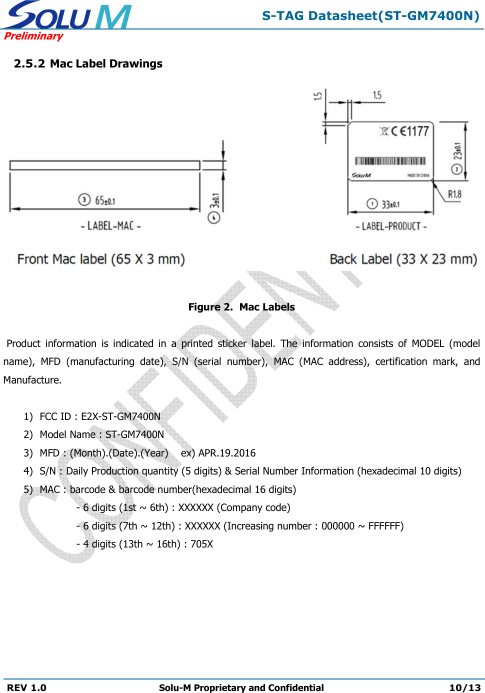  S-TAG Datasheet(ST-GM7400N) Preliminary REV 1.0  Solu-M Proprietary and Confidential 10/13   2.5.2 Mac Label Drawings     Figure 2.  Mac Labels      Product  information  is  indicated  in  a  printed  sticker  label.  The  information  consists  of  MODEL  (model name),  MFD  (manufacturing  date),  S/N  (serial  number),  MAC  (MAC  address),  certification  mark,  and Manufacture.  1) FCC ID : E2X-ST-GM7400N 2) Model Name : ST-GM7400N 3) MFD : (Month).(Date).(Year)    ex) APR.19.2016 4) S/N : Daily Production quantity (5 digits) &amp; Serial Number Information (hexadecimal 10 digits) 5) MAC : barcode &amp; barcode number(hexadecimal 16 digits)   - 6 digits (1st ~ 6th) : XXXXXX (Company code)   - 6 digits (7th ~ 12th) : XXXXXX (Increasing number : 000000 ~ FFFFFF)   - 4 digits (13th ~ 16th) : 705X  