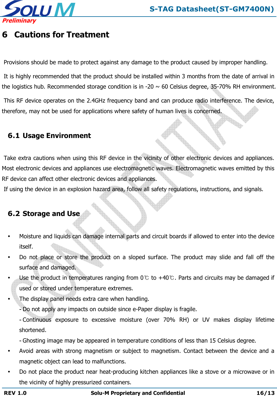  S-TAG Datasheet(ST-GM7400N) Preliminary REV 1.0  Solu-M Proprietary and Confidential 16/13   6 Cautions for Treatment   Provisions should be made to protect against any damage to the product caused by improper handling.   It is highly recommended that the product should be installed within 3 months from the date of arrival in the logistics hub. Recommended storage condition is in -20 ~ 60 Celsius degree, 35-70% RH environment.   This RF device operates on the 2.4GHz frequency band and can produce radio interference. The device, therefore, may not be used for applications where safety of human lives is concerned.  6.1 Usage Environment   Take extra cautions when using this RF device in the vicinity of other electronic devices and appliances. Most electronic devices and appliances use electromagnetic waves. Electromagnetic waves emitted by this RF device can affect other electronic devices and appliances.  If using the device in an explosion hazard area, follow all safety regulations, instructions, and signals.  6.2 Storage and Use   Moisture and liquids can damage internal parts and circuit boards if allowed to enter into the device itself.  Do  not  place  or  store  the  product  on  a  sloped  surface.  The  product  may  slide  and  fall  off  the surface and damaged.  Use the product in temperatures ranging from 0  to +40 . Parts and circuits may be damaged if used or stored under temperature extremes.  The display panel needs extra care when handling. - Do not apply any impacts on outside since e-Paper display is fragile. - Continuous  exposure  to  excessive  moisture  (over  70%  RH)  or  UV  makes  display  lifetime shortened. - Ghosting image may be appeared in temperature conditions of less than 15 Celsius degree.  Avoid  areas  with  strong magnetism or subject  to  magnetism.  Contact  between  the device  and  a magnetic object can lead to malfunctions.  Do not place the product near heat-producing kitchen appliances like a stove or a microwave or in the vicinity of highly pressurized containers. 