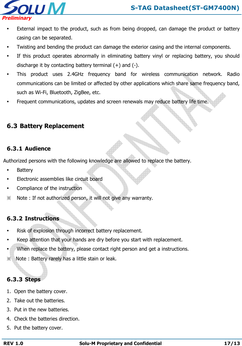  S-TAG Datasheet(ST-GM7400N) Preliminary REV 1.0  Solu-M Proprietary and Confidential 17/13    External  impact to  the product, such  as from being dropped, can damage the product  or battery casing can be separated.  Twisting and bending the product can damage the exterior casing and the internal components.  If  this  product  operates  abnormally  in  eliminating  battery  vinyl  or  replacing  battery,  you  should discharge it by contacting battery terminal (+) and (-).  This  product  uses  2.4GHz  frequency  band  for  wireless  communication  network.  Radio communications can be limited or affected by other applications which share same frequency band, such as Wi-Fi, Bluetooth, ZigBee, etc.  Frequent communications, updates and screen renewals may reduce battery life time.  6.3 Battery Replacement  6.3.1 Audience  Authorized persons with the following knowledge are allowed to replace the battery.  Battery  Electronic assemblies like circuit board  Compliance of the instruction Note : If not authorized person, it will not give any warranty.  6.3.2 Instructions  Risk of explosion through incorrect battery replacement.  Keep attention that your hands are dry before you start with replacement.  When replace the battery, please contact right person and get a instructions. Note : Battery rarely has a little stain or leak.  6.3.3 Steps 1.  Open the battery cover. 2.  Take out the batteries. 3.  Put in the new batteries. 4.  Check the batteries direction. 5.  Put the battery cover. 