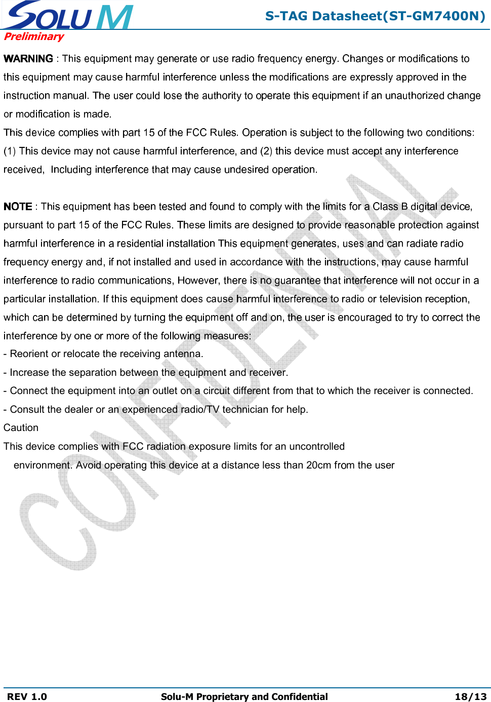  S-TAG Datasheet(ST-GM7400N) Preliminary REV 1.0  Solu-M Proprietary and Confidential 18/13   - Reorient or relocate the receiving antenna. - Increase the separation between the equipment and receiver. - Connect the equipment into an outlet on a circuit different from that to which the receiver is connected. - Consult the dealer or an experienced radio/TV technician for help. Caution This device complies with FCC radiation exposure limits for an uncontrolled environment. Avoid operating this device at a distance less than 20cm f m the user 