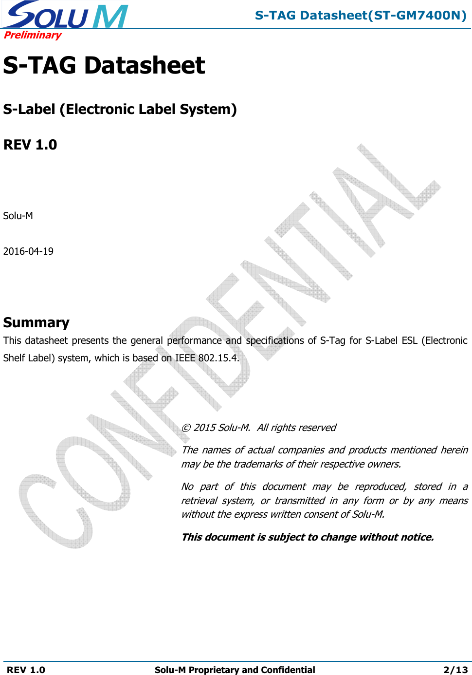  S-TAG Datasheet(ST-GM7400N) Preliminary REV 1.0  Solu-M Proprietary and Confidential 2/13   S-TAG Datasheet   S-Label (Electronic Label System)  REV 1.0    Solu-M  2016-04-19    Summary This datasheet presents the general performance and specifications of S-Tag for S-Label ESL (Electronic Shelf Label) system, which is based on IEEE 802.15.4.    © 2015 Solu-M.  All rights reserved The  names  of  actual  companies  and  products  mentioned herein may be the trademarks of their respective owners. No  part  of  this  document  may  be  reproduced,  stored  in  a retrieval  system,  or  transmitted  in  any  form  or  by  any  means without the express written consent of Solu-M. This document is subject to change without notice. 