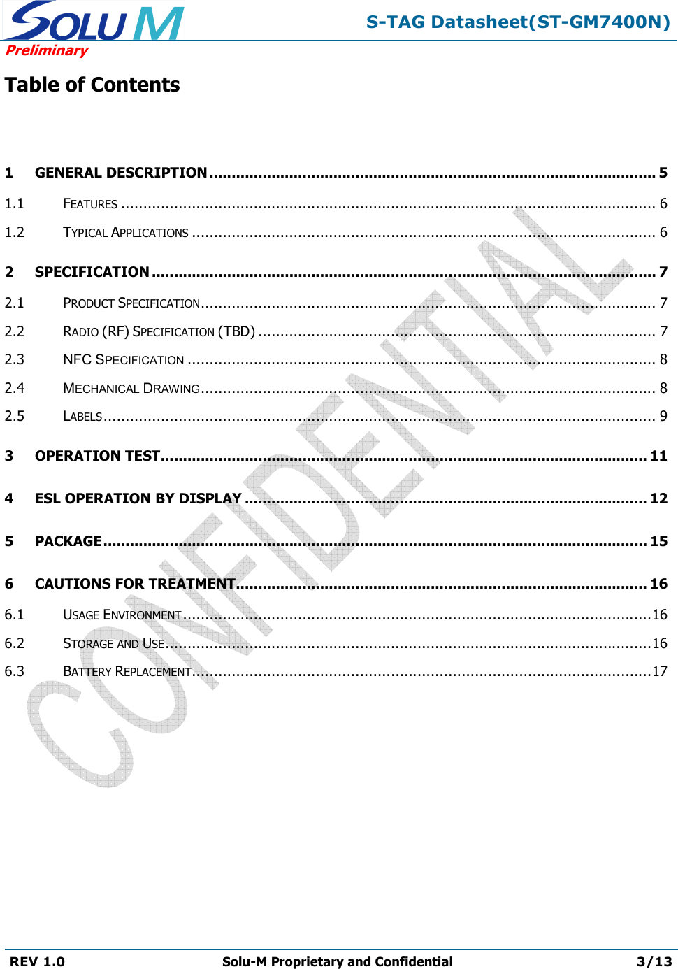  S-TAG Datasheet(ST-GM7400N) Preliminary REV 1.0  Solu-M Proprietary and Confidential 3/13   Table of Contents  1 GENERAL DESCRIPTION ..................................................................................................... 51.1 FEATURES ......................................................................................................................... 61.2 TYPICAL APPLICATIONS ......................................................................................................... 62 SPECIFICATION .................................................................................................................. 72.1 PRODUCT SPECIFICATION ....................................................................................................... 72.2 RADIO (RF) SPECIFICATION (TBD) .......................................................................................... 72.3 NFC SPECIFICATION .......................................................................................................... 82.4 MECHANICAL DRAWING ....................................................................................................... 82.5 LABELS ............................................................................................................................. 93 OPERATION TEST .............................................................................................................. 114 ESL OPERATION BY DISPLAY ........................................................................................... 125 PACKAGE ........................................................................................................................... 156 CAUTIONS FOR TREATMENT............................................................................................. 166.1 USAGE ENVIRONMENT .......................................................................................................... 166.2 STORAGE AND USE .............................................................................................................. 166.3 BATTERY REPLACEMENT ........................................................................................................ 17        