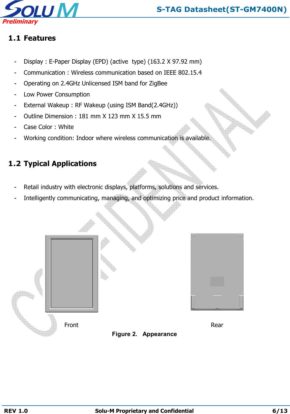  S-TAG Datasheet(ST-GM7400N) Preliminary REV 1.0  Solu-M Proprietary and Confidential 6/13   1.1 Features  - Display : E-Paper Display (EPD) (active  type) (163.2 X 97.92 mm) - Communication : Wireless communication based on IEEE 802.15.4 - Operating on 2.4GHz Unlicensed ISM band for ZigBee - Low Power Consumption - External Wakeup : RF Wakeup (using ISM Band(2.4GHz)) - Outline Dimension : 181 mm X 123 mm X 15.5 mm - Case Color : White - Working condition: Indoor where wireless communication is available.  1.2 Typical Applications  - Retail industry with electronic displays, platforms, solutions and services. - Intelligently communicating, managing, and optimizing price and product information.      Front  Rear Figure 2.   Appearance  