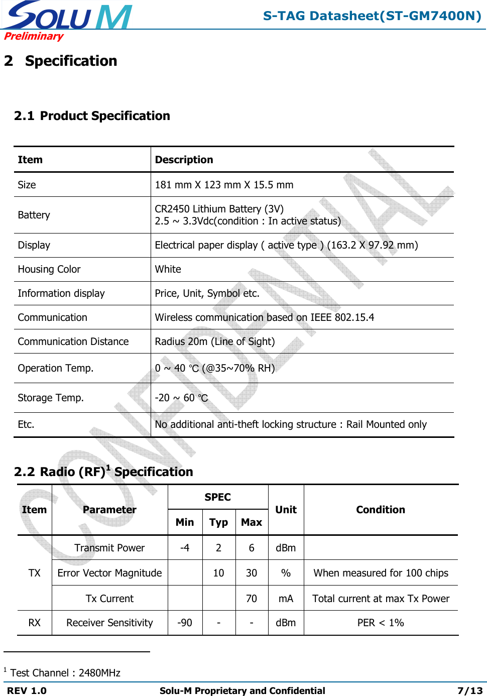  S-TAG Datasheet(ST-GM7400N) Preliminary REV 1.0  Solu-M Proprietary and Confidential 7/13   2 Specification  2.1 Product Specification  Item Description Size 181 mm X 123 mm X 15.5 mm Battery CR2450 Lithium Battery (3V) 2.5 ~ 3.3Vdc(condition : In active status) Display Electrical paper display ( active type ) (163.2 X 97.92 mm) Housing Color White Information display Price, Unit, Symbol etc. Communication Wireless communication based on IEEE 802.15.4 Communication Distance Radius 20m (Line of Sight) Operation Temp.  0 ~ 40   (@35~70% RH) Storage Temp.  -20 ~ 60   Etc. No additional anti-theft locking structure : Rail Mounted only  2.2 Radio (RF)1 Specification Item Parameter SPEC Unit Condition Min Typ Max TX Transmit Power -4 2 6 dBm  Error Vector Magnitude  10 30 % When measured for 100 chips Tx Current   70 mA Total current at max Tx Power RX Receiver Sensitivity -90 - - dBm PER &lt; 1%                                                 1 Test Channel : 2480MHz 