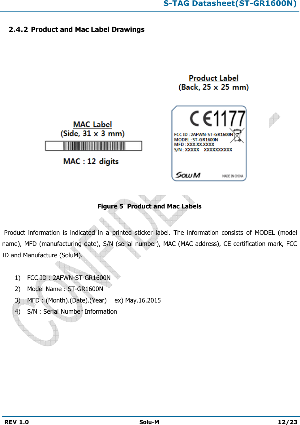 S-TAG Datasheet(ST-GR1600N)REV 1.0  Solu-M 12/23 2.4.2 Product and Mac Label Drawings Figure 5  Product and Mac Labels  Product  information  is  indicated  in  a  printed  sticker  label.  The  information  consists  of  MODEL  (model name), MFD (manufacturing date), S/N (serial number), MAC (MAC address), CE certification mark, FCC ID and Manufacture (SoluM). 1) FCC ID : 2AFWN-ST-GR1600N2) Model Name : ST-GR1600N3) MFD : (Month).(Date).(Year)    ex) May.16.20154) S/N : Serial Number Information