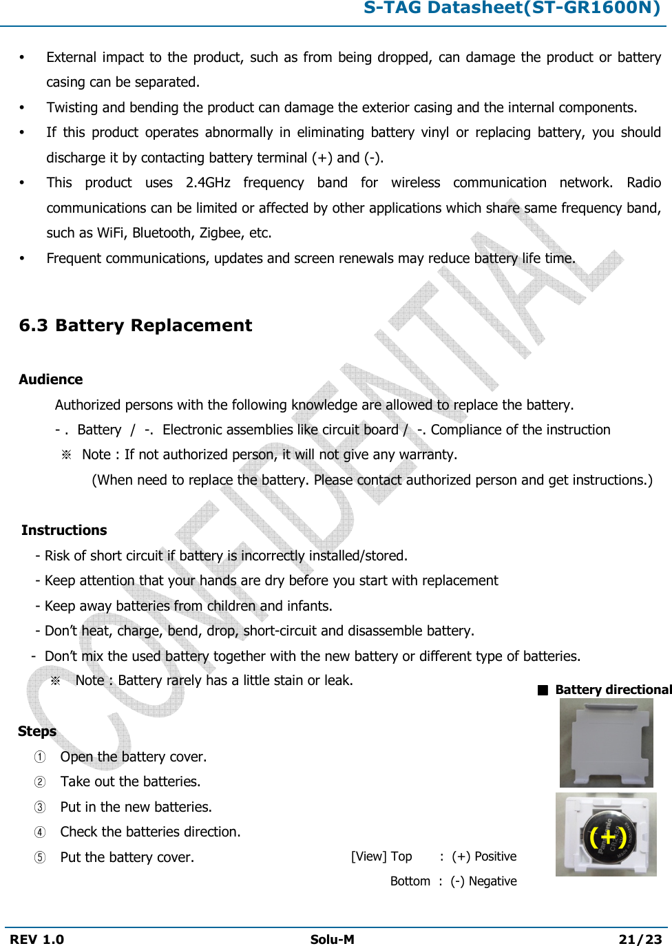 S-TAG Datasheet(ST-GR1600N)REV 1.0  Solu-M 21/23 External  impact to the product,  such as  from being dropped, can damage  the product  or battery casing can be separated. Twisting and bending the product can damage the exterior casing and the internal components. If  this  product  operates  abnormally  in  eliminating  battery  vinyl  or  replacing  battery,  you  should discharge it by contacting battery terminal (+) and (-). This  product  uses  2.4GHz  frequency  band  for  wireless  communication  network.  Radio communications can be limited or affected by other applications which share same frequency band, such as WiFi, Bluetooth, Zigbee, etc. Frequent communications, updates and screen renewals may reduce battery life time. 6.3 Battery Replacement Audience Authorized persons with the following knowledge are allowed to replace the battery. - .  Battery  /  -.  Electronic assemblies like circuit board /  -. Compliance of the instruction Note : If not authorized person, it will not give any warranty.                   (When need to replace the battery. Please contact authorized person and get instructions.)      Instructions        - Risk of short circuit if battery is incorrectly installed/stored.       - Keep attention that your hands are dry before you start with replacement       - Keep away batteries from children and infants.       - Don’t heat, charge, bend, drop, short-circuit and disassemble battery.- Don’t mix the used battery together with the new battery or different type of batteries. Note : Battery rarely has a little stain or leak.  Steps   Open the battery cover.  Take out the batteries.  Put in the new batteries.  Check the batteries direction.  Put the battery cover.  Battery directional [View] Top       :  (+) Positive     Bottom  :  (-) Negative (+) 