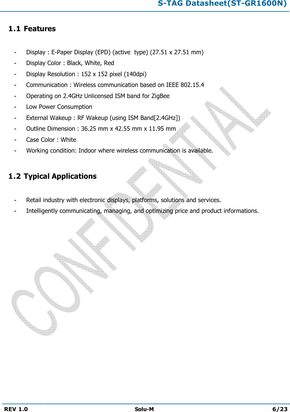 S-TAG Datasheet(ST-GR1600N)REV 1.0  Solu-M 6/23 1.1 Features -Display : E-Paper Display (EPD) (active  type) (27.51 x 27.51 mm)-Display Color : Black, White, Red-Display Resolution : 152 x 152 pixel (140dpi)-Communication : Wireless communication based on IEEE 802.15.4-Operating on 2.4GHz Unlicensed ISM band for ZigBee-Low Power Consumption-External Wakeup : RF Wakeup (using ISM Band[2.4GHz])-Outline Dimension : 36.25 mm x 42.55 mm x 11.95 mm-Case Color : White-Working condition: Indoor where wireless communication is available.1.2 Typical Applications -Retail industry with electronic displays, platforms, solutions and services.-Intelligently communicating, managing, and optimizing price and product informations.