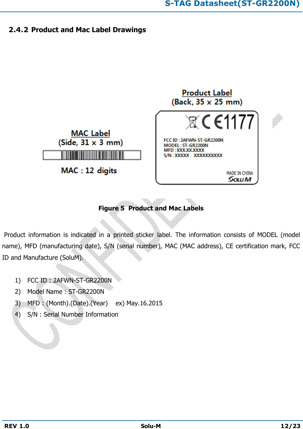  S-TAG Datasheet(ST-GR2200N)  REV 1.0  Solu-M 12/23   2.4.2 Product and Mac Label Drawings   Figure 5  Product and Mac Labels   Product  information  is  indicated  in  a  printed  sticker  label.  The  information  consists  of  MODEL  (model name), MFD (manufacturing date), S/N (serial number), MAC (MAC address), CE certification mark, FCC ID and Manufacture (SoluM).  1) FCC ID : 2AFWN-ST-GR2200N 2) Model Name : ST-GR2200N 3) MFD : (Month).(Date).(Year)    ex) May.16.2015 4) S/N : Serial Number Information         