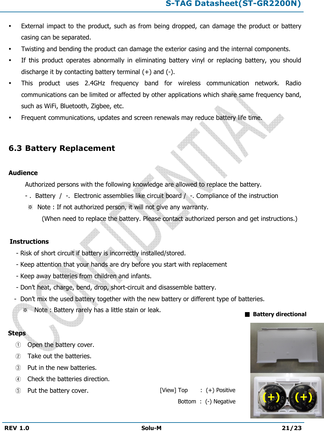  S-TAG Datasheet(ST-GR2200N)  REV 1.0  Solu-M 21/23    External  impact to the product,  such as  from being dropped, can damage  the product  or battery casing can be separated.  Twisting and bending the product can damage the exterior casing and the internal components.  If  this  product  operates  abnormally  in  eliminating  battery  vinyl  or  replacing  battery,  you  should discharge it by contacting battery terminal (+) and (-).  This  product  uses  2.4GHz  frequency  band  for  wireless  communication  network.  Radio communications can be limited or affected by other applications which share same frequency band, such as WiFi, Bluetooth, Zigbee, etc.  Frequent communications, updates and screen renewals may reduce battery life time.  6.3 Battery Replacement  Audience   Authorized persons with the following knowledge are allowed to replace the battery.   - .  Battery  /  -.  Electronic assemblies like circuit board /  -. Compliance of the instruction       Note : If not authorized person, it will not give any warranty.                     (When need to replace the battery. Please contact authorized person and get instructions.)      Instructions         - Risk of short circuit if battery is incorrectly installed/stored.        - Keep attention that your hands are dry before you start with replacement        - Keep away batteries from children and infants.        - Don’t heat, charge, bend, drop, short-circuit and disassemble battery.        -  Don’t mix the used battery together with the new battery or different type of batteries.               Note : Battery rarely has a little stain or leak.     Steps   Open the battery cover.   Take out the batteries.  Put in the new batteries.  Check the batteries direction.  Put the battery cover.      Battery directional [View] Top       :  (+) Positive           Bottom  :  (-) Negative (+)     (+) 