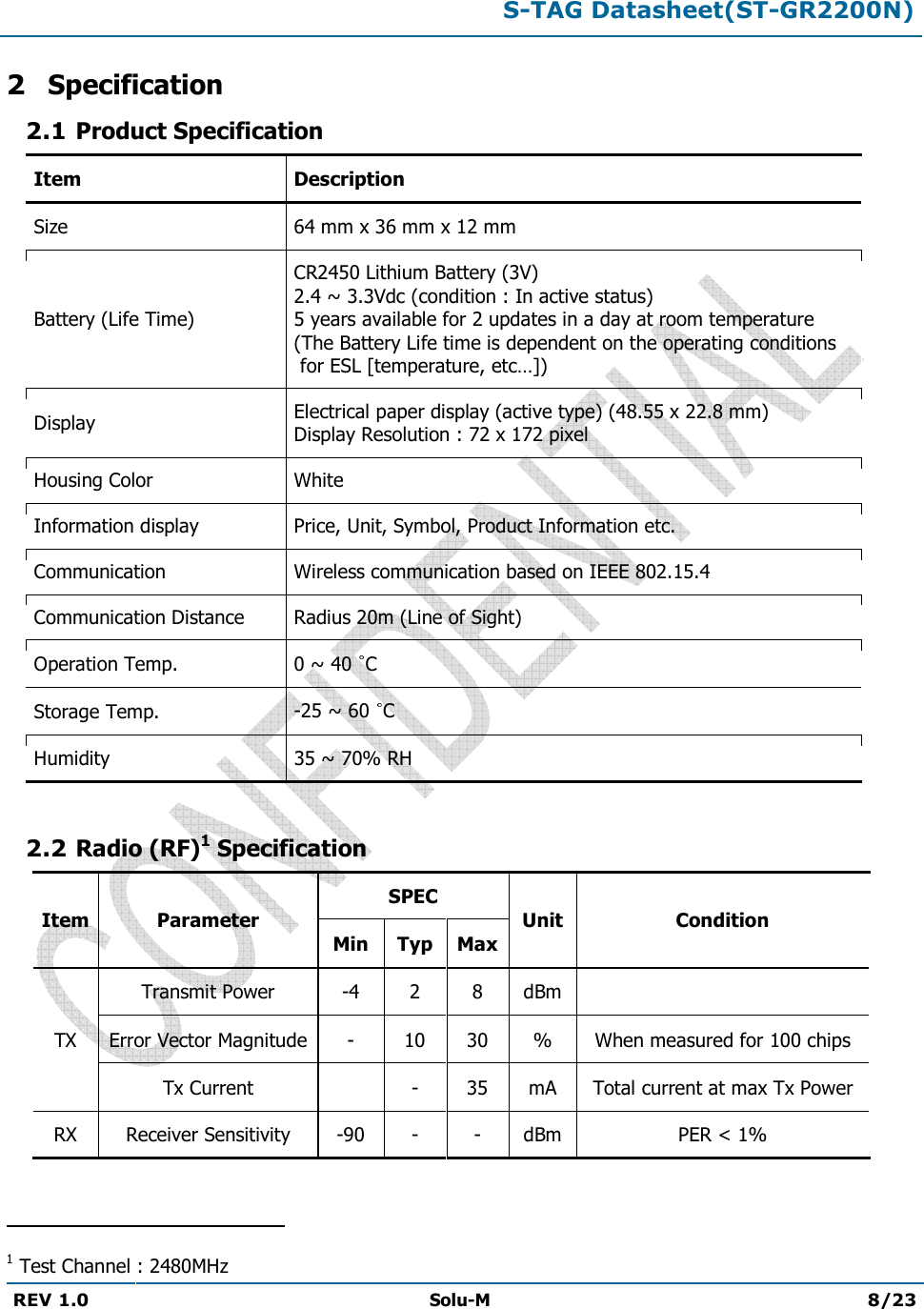  S-TAG Datasheet(ST-GR2200N)  REV 1.0  Solu-M 8/23   2 Specification 2.1 Product Specification Item Description Size 64 mm x 36 mm x 12 mm Battery (Life Time) CR2450 Lithium Battery (3V) 2.4 ~ 3.3Vdc (condition : In active status) 5 years available for 2 updates in a day at room temperature  (The Battery Life time is dependent on the operating conditions  for ESL [temperature, etc…]) Display Electrical paper display (active type) (48.55 x 22.8 mm) Display Resolution : 72 x 172 pixel Housing Color White Information display Price, Unit, Symbol, Product Information etc. Communication Wireless communication based on IEEE 802.15.4 Communication Distance Radius 20m (Line of Sight) Operation Temp.  0 ~ 40  C Storage Temp.  -25 ~ 60  C Humidity  35 ~ 70% RH  2.2 Radio (RF)1 Specification Item Parameter SPEC Unit Condition Min Typ Max TX Transmit Power -4 2 8 dBm  Error Vector Magnitude - 10 30 % When measured for 100 chips Tx Current  - 35 mA Total current at max Tx Power RX Receiver Sensitivity -90 - - dBm PER &lt; 1%                                                 1 Test Channel : 2480MHz 