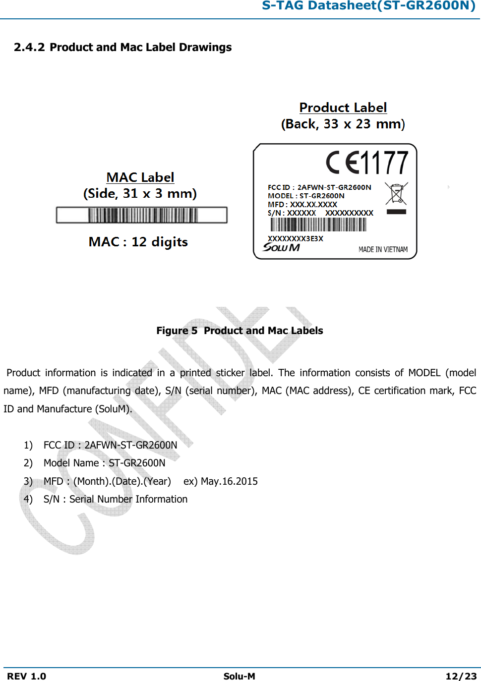 S-TAG Datasheet(ST-GR2600N)REV 1.0  Solu-M 12/23 2.4.2 Product and Mac Label Drawings Figure 5  Product and Mac Labels  Product  information  is  indicated  in  a  printed  sticker  label.  The  information  consists  of  MODEL  (model name), MFD (manufacturing date), S/N (serial number), MAC (MAC address), CE certification mark, FCC ID and Manufacture (SoluM). 1) FCC ID : 2AFWN-ST-GR2600N2) Model Name : ST-GR2600N3) MFD : (Month).(Date).(Year)    ex) May.16.20154) S/N : Serial Number Information