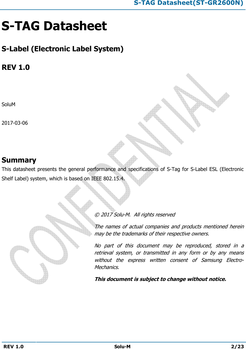 S-TAG Datasheet(ST-GR2600N)REV 1.0  Solu-M 2/23 S-TAG DatasheetS-Label (Electronic Label System)REV 1.0 SoluM 2017-03-06 Summary This datasheet presents the general performance and specifications of S-Tag for S-Label ESL (Electronic Shelf Label) system, which is based on IEEE 802.15.4. © 2017 Solu-M.  All rights reserved The  names  of  actual  companies  and products mentioned  herein may be the trademarks of their respective owners. No  part  of  this  document  may  be  reproduced,  stored  in  a retrieval  system,  or  transmitted  in  any  form  or  by  any  means without  the  express  written  consent  of  Samsung  Electro-Mechanics. This document is subject to change without notice. 