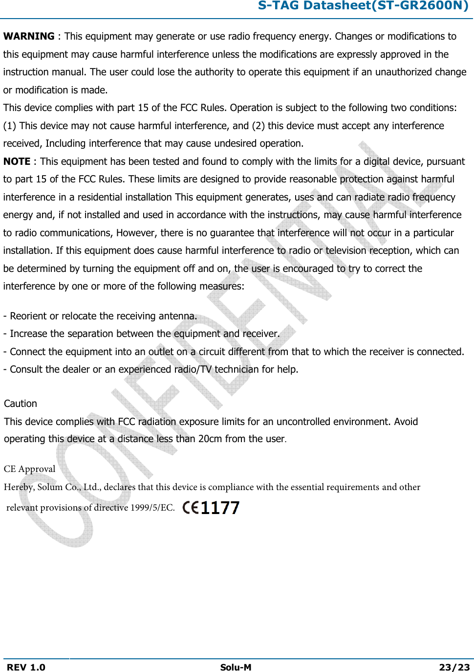 S-TAG Datasheet(ST-GR2600N)REV 1.0  Solu-M 23/23 WARNING : This equipment may generate or use radio frequency energy. Changes or modifications to this equipment may cause harmful interference unless the modifications are expressly approved in the instruction manual. The user could lose the authority to operate this equipment if an unauthorized change or modification is made. This device complies with part 15 of the FCC Rules. Operation is subject to the following two conditions: (1) This device may not cause harmful interference, and (2) this device must accept any interference received, Including interference that may cause undesired operation. NOTE : This equipment has been tested and found to comply with the limits for a digital device, pursuant to part 15 of the FCC Rules. These limits are designed to provide reasonable protection against harmful interference in a residential installation This equipment generates, uses and can radiate radio frequency energy and, if not installed and used in accordance with the instructions, may cause harmful interference to radio communications, However, there is no guarantee that interference will not occur in a particular installation. If this equipment does cause harmful interference to radio or television reception, which can be determined by turning the equipment off and on, the user is encouraged to try to correct the interference by one or more of the following measures: - Reorient or relocate the receiving antenna.- Increase the separation between the equipment and receiver.- Connect the equipment into an outlet on a circuit different from that to which the receiver is connected.- Consult the dealer or an experienced radio/TV technician for help.Caution This device complies with FCC radiation exposure limits for an uncontrolled environment. Avoid operating this device at a distance less than 20cm from the user. CE ApprovalHereby, Solum Co., Ltd., declares that this device is compliance with the essential requirements and otherrelevant provisions of directive 1999/5/EC. 