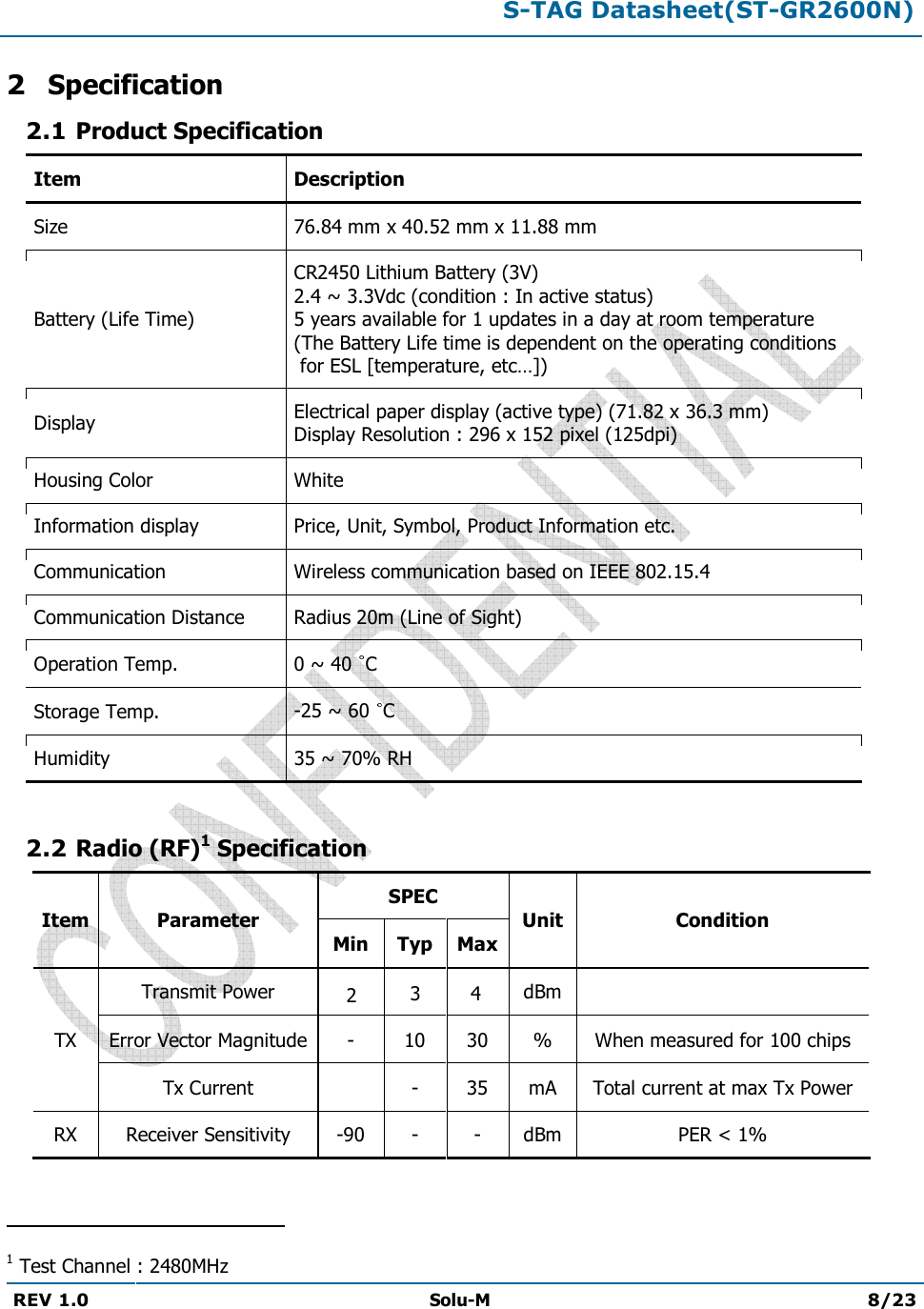 S-TAG Datasheet(ST-GR2600N)REV 1.0  Solu-M 8/23 2 Specification 2.1 Product Specification Item Description Size 76.84 mm x 40.52 mm x 11.88 mm Battery (Life Time) CR2450 Lithium Battery (3V) 2.4 ~ 3.3Vdc (condition : In active status) 5 years available for 1 updates in a day at room temperature  (The Battery Life time is dependent on the operating conditions  for ESL [temperature, etc…]) Display Electrical paper display (active type) (71.82 x 36.3 mm) Display Resolution : 296 x 152 pixel (125dpi) Housing Color White Information display Price, Unit, Symbol, Product Information etc. Communication Wireless communication based on IEEE 802.15.4 Communication Distance Radius 20m (Line of Sight) Operation Temp.  0 ~ 40  C Storage Temp.  -25 ~ 60 C Humidity  35 ~ 70% RH 2.2 Radio (RF)1 Specification Item Parameter SPEC Unit Condition Min Typ Max TX Transmit Power 42 dBm Error Vector Magnitude - 10 30 % When measured for 100 chips Tx Current - 35 mA Total current at max Tx Power RX Receiver Sensitivity -90- - dBm PER &lt; 1% 1 Test Channel : 2480MHz 3 