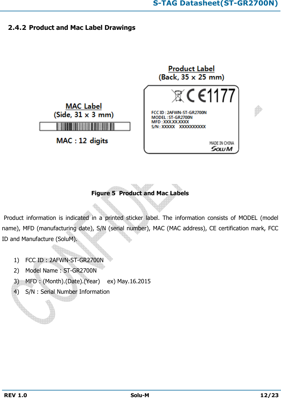  S-TAG Datasheet(ST-GR2700N)  REV 1.0  Solu-M 12/23   2.4.2 Product and Mac Label Drawings   Figure 5  Product and Mac Labels   Product  information  is  indicated  in  a  printed  sticker  label.  The  information  consists  of  MODEL  (model name), MFD (manufacturing date), S/N (serial number), MAC (MAC address), CE certification mark, FCC ID and Manufacture (SoluM).  1) FCC ID : 2AFWN-ST-GR2700N 2) Model Name : ST-GR2700N 3) MFD : (Month).(Date).(Year)    ex) May.16.2015 4) S/N : Serial Number Information         