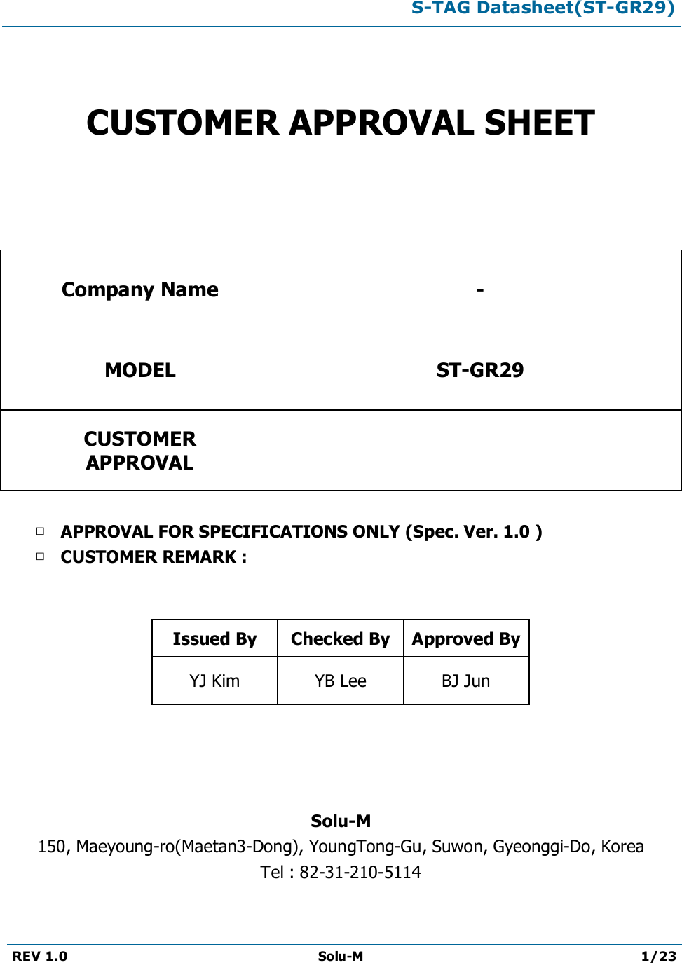 S-TAG Datasheet(ST-GR29)REV 1.0 Solu-M 1/23CUSTOMER APPROVAL SHEETCompany Name -MODEL ST-GR29CUSTOMERAPPROVAL□APPROVAL FOR SPECIFICATIONS ONLY (Spec. Ver. 1.0 )□CUSTOMER REMARK :Issued By Checked By Approved ByYJ Kim YB Lee BJ JunSolu-M150, Maeyoung-ro(Maetan3-Dong), YoungTong-Gu, Suwon, Gyeonggi-Do, KoreaTel : 82-31-210-5114