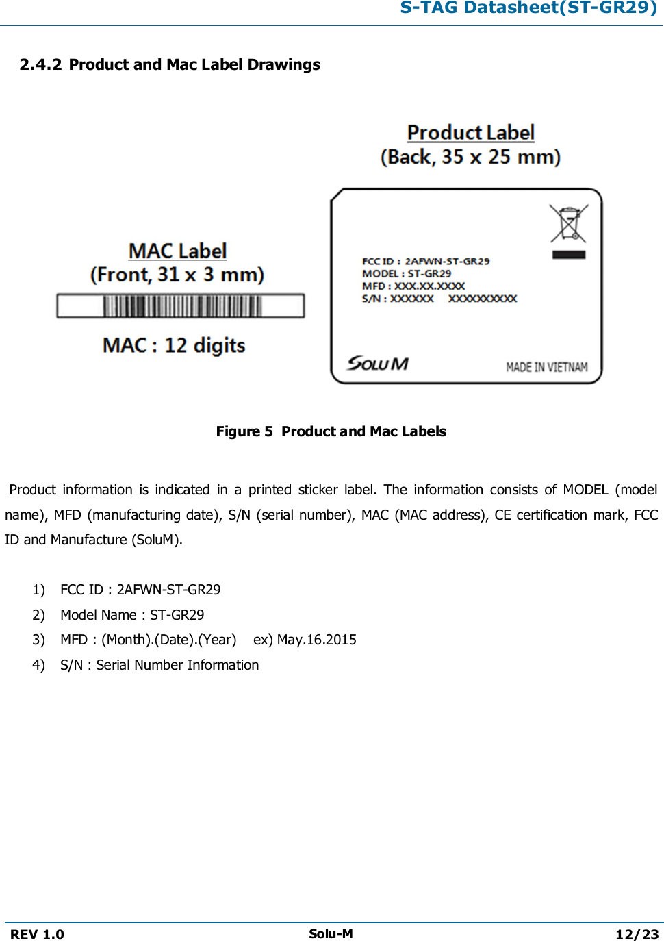 S-TAG Datasheet(ST-GR29)REV 1.0 Solu-M 12/232.4.2 Product and Mac Label DrawingsFigure 5  Product and Mac LabelsProduct  information  is  indicated  in  a  printed  sticker  label.  The  information  consists  of  MODEL  (model name), MFD (manufacturing date), S/N (serial number), MAC (MAC address), CE certification mark, FCC ID and Manufacture (SoluM).1) FCC ID : 2AFWN-ST-GR292) Model Name : ST-GR293) MFD : (Month).(Date).(Year)  ex) May.16.20154) S/N : Serial Number Information