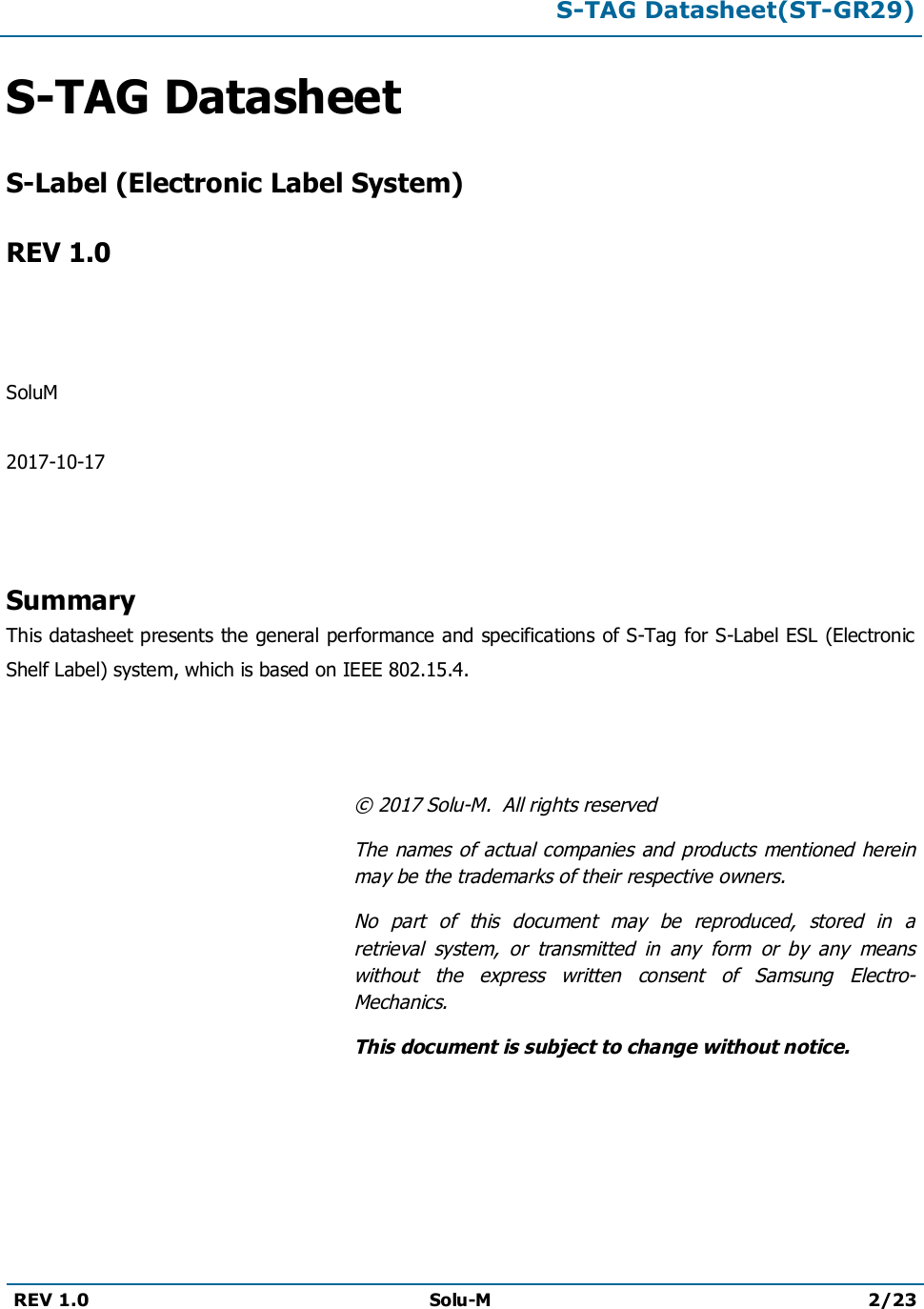 S-TAG Datasheet(ST-GR29)REV 1.0 Solu-M 2/23S-TAG DatasheetS-Label (Electronic Label System)REV 1.0SoluM2017-10-17SummaryThis datasheet presents the general performance and specifications of S-Tag for S-Label ESL (Electronic Shelf Label) system, which is based on IEEE 802.15.4.© 2017 Solu-M.  All rights reservedThe  names of actual companies and products  mentioned herein may be the trademarks of their respective owners.No  part  of  this  document  may  be  reproduced,  stored  in  a retrieval  system,  or  transmitted  in  any  form  or  by  any  means without  the  express  written  consent  of  Samsung  Electro-Mechanics.This document is subject to change without notice.