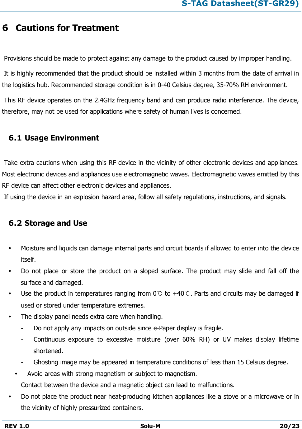 S-TAG Datasheet(ST-GR29)REV 1.0 Solu-M 20/236Cautions for TreatmentProvisions should be made to protect against any damage to the product caused by improper handling. It is highly recommended that the product should be installed within 3 months from the date of arrival in the logistics hub. Recommended storage condition is in 0-40 Celsius degree, 35-70% RH environment. This RF device operates on the 2.4GHz frequency band and can produce radio interference. The device, therefore, may not be used for applications where safety of human lives is concerned.6.1 Usage EnvironmentTake extra cautions when using this RF device in the vicinity of other electronic devices and appliances. Most electronic devices and appliances use electromagnetic waves. Electromagnetic waves emitted by this RF device can affect other electronic devices and appliances.If using the device in an explosion hazard area, follow all safety regulations, instructions, and signals.6.2 Storage and UseMoisture and liquids can damage internal parts and circuit boards if allowed to enter into the device itself.Do  not  place  or  store  the  product  on  a  sloped  surface.  The  product  may  slide  and  fall  off  the surface and damaged.Use the product in temperatures ranging from 0℃to +40℃. Parts and circuits may be damaged if used or stored under temperature extremes.The display panel needs extra care when handling.-Do not apply any impacts on outside since e-Paper display is fragile.-Continuous  exposure  to  excessive  moisture  (over  60%  RH)  or  UV  makes  display  lifetimeshortened.-Ghosting image may be appeared in temperature conditions of less than 15 Celsius degree.Avoid areas with strong magnetism or subject to magnetism.Contact between the device and a magnetic object can lead to malfunctions.Do not place the product near heat-producing kitchen appliances like a stove or a microwave or inthe vicinity of highly pressurized containers.