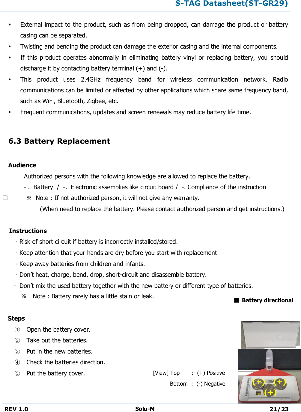 S-TAG Datasheet(ST-GR29)REV 1.0 Solu-M 21/23External impact to the product, such as from being dropped, can damage the product or battery casing can be separated.Twisting and bending the product can damage the exterior casing and the internal components.If  this  product  operates  abnormally  in  eliminating  battery  vinyl  or  replacing  battery,  you  should discharge it by contacting battery terminal (+) and (-).This  product  uses  2.4GHz  frequency  band  for  wireless  communication  network.  Radio communications can be limited or affected by other applications which share same frequency band, such as WiFi, Bluetooth, Zigbee, etc.Frequent communications, updates and screen renewals may reduce battery life time.6.3 Battery ReplacementAudienceAuthorized persons with the following knowledge are allowed to replace the battery.- .  Battery  /  -.  Electronic assemblies like circuit board /  -. Compliance of the instruction※  Note : If not authorized person, it will not give any warranty.                    (When need to replace the battery. Please contact authorized person and get instructions.)    Instructions       - Risk of short circuit if battery is incorrectly installed/stored.       - Keep attention that your hands are dry before you start with replacement       - Keep away batteries from children and infants.       - Don’t heat, charge, bend, drop, short-circuit and disassemble battery.       -  Don’t mix the used battery together with the new battery or different type of batteries.         ※   Note : Battery rarely has a little stain or leak.   Steps①Open the battery cover.②Take out the batteries.③Put in the new batteries.④Check the batteries direction.⑤Put the battery cover.■  Battery directional[View] Top       :  (+) Positive          Bottom  :  (-) Negative (+)    (+)      (+)