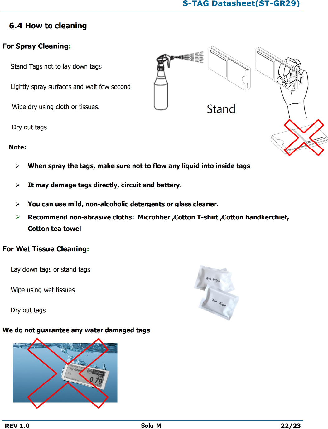 S-TAG Datasheet(ST-GR29)REV 1.0 Solu-M 22/236.4 How to cleaningFor Spray Cleaning:Stand Tags not to lay down tags Lightly spray surfaces and wait few second Wipe dry using cloth or tissues.Dry out tags  Note:ØWhen spray the tags, make sure not to flow any liquid into inside tagsØIt may damage tags directly, circuit and battery.ØYou can use mild, non-alcoholic detergents or glass cleaner.ØRecommend non-abrasive cloths:  Microfiber ,Cotton T-shirt ,Cotton handkerchief, Cotton tea towelFor Wet Tissue Cleaning:Lay down tags or stand tagsWipe using wet tissues Dry out tagsWe do not guarantee any water damaged tags