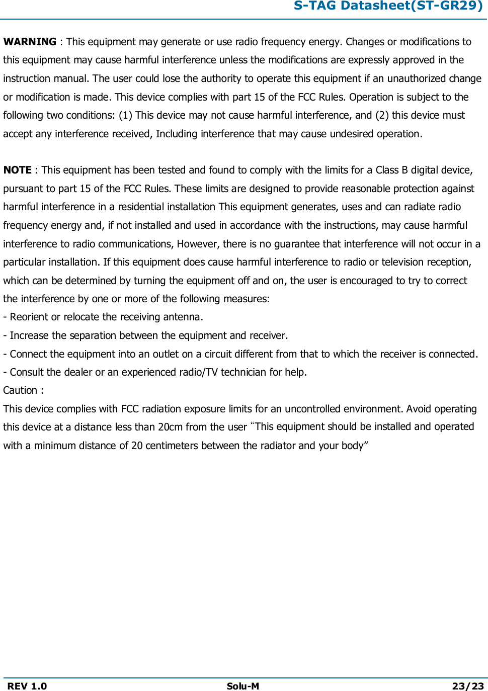 S-TAG Datasheet(ST-GR29)REV 1.0 Solu-M 23/23WARNING : This equipment may generate or use radio frequency energy. Changes or modifications to this equipment may cause harmful interference unless the modifications are expressly approved in the instruction manual. The user could lose the authority to operate this equipment if an unauthorized change or modification is made. This device complies with part 15 of the FCC Rules. Operation is subject to the following two conditions: (1) This device may not cause harmful interference, and (2) this device must accept any interference received, Including interference that may cause undesired operation.NOTE : This equipment has been tested and found to comply with the limits for a Class B digital device,pursuant to part 15 of the FCC Rules. These limits are designed to provide reasonable protection againstharmful interference in a residential installation This equipment generates, uses and can radiate radiofrequency energy and, if not installed and used in accordance with the instructions, may cause harmfulinterference to radio communications, However, there is no guarantee that interference will not occur in aparticular installation. If this equipment does cause harmful interference to radio or television reception,which can be determined by turning the equipment off and on, the user is encouraged to try to correct the interference by one or more of the following measures:- Reorient or relocate the receiving antenna.- Increase the separation between the equipment and receiver.- Connect the equipment into an outlet on a circuit different from that to which the receiver is connected.- Consult the dealer or an experienced radio/TV technician for help.Caution :This device complies with FCC radiation exposure limits for an uncontrolled environment. Avoid operating this device at a distance less than 20cm from the user “This equipment should be installed and operated with a minimum distance of 20 centimeters between the radiator and your body”