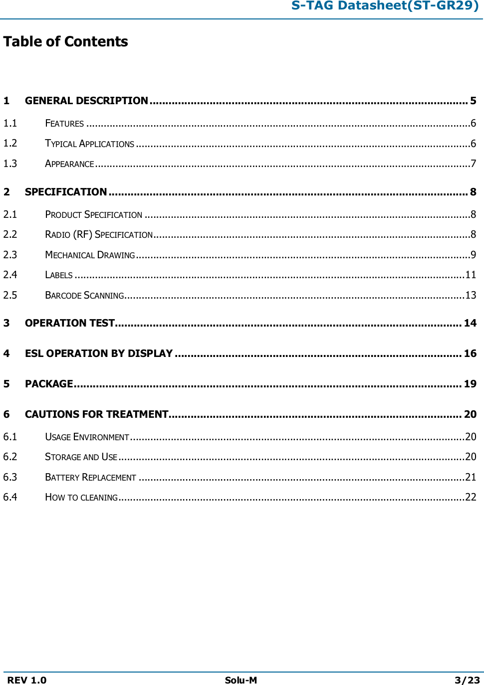 S-TAG Datasheet(ST-GR29)REV 1.0 Solu-M 3/23Table of Contents1 GENERAL DESCRIPTION..................................................................................................... 51.1 FEATURES ....................................................................................................................................61.2 TYPICAL APPLICATIONS ...................................................................................................................61.3 APPEARANCE.................................................................................................................................72 SPECIFICATION .................................................................................................................. 82.1 PRODUCT SPECIFICATION ................................................................................................................82.2 RADIO (RF) SPECIFICATION.............................................................................................................82.3 MECHANICAL DRAWING...................................................................................................................92.4 LABELS ......................................................................................................................................112.5 BARCODE SCANNING.....................................................................................................................133 OPERATION TEST.............................................................................................................. 144 ESL OPERATION BY DISPLAY ........................................................................................... 165 PACKAGE........................................................................................................................... 196 CAUTIONS FOR TREATMENT............................................................................................. 206.1 USAGE ENVIRONMENT...................................................................................................................206.2 STORAGE AND USE .......................................................................................................................206.3 BATTERY REPLACEMENT ................................................................................................................216.4 HOW TO CLEANING.......................................................................................................................22