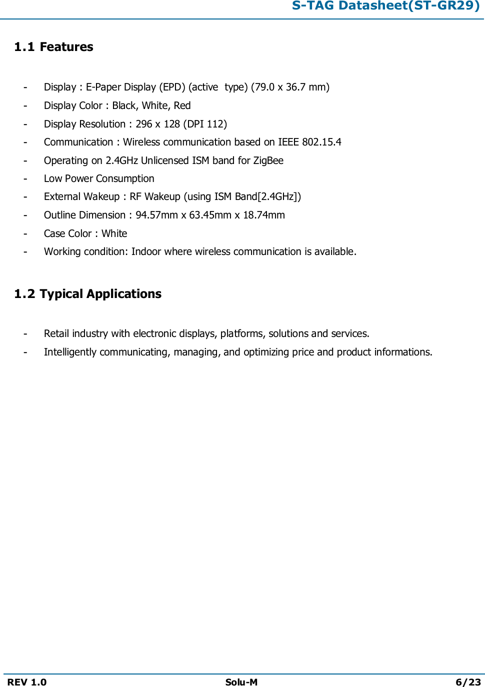 S-TAG Datasheet(ST-GR29)REV 1.0 Solu-M 6/231.1 Features-Display : E-Paper Display (EPD) (active type) (79.0 x 36.7 mm)-Display Color : Black, White, Red-Display Resolution : 296 x 128 (DPI 112)-Communication : Wireless communication based on IEEE 802.15.4-Operating on 2.4GHz Unlicensed ISM band for ZigBee-Low Power Consumption-External Wakeup : RF Wakeup (using ISM Band[2.4GHz])-Outline Dimension : 94.57mm x 63.45mm x 18.74mm-Case Color : White-Working condition: Indoor where wireless communication is available.1.2 Typical Applications-Retail industry with electronic displays, platforms, solutions and services.-Intelligently communicating, managing, and optimizing price and product informations.