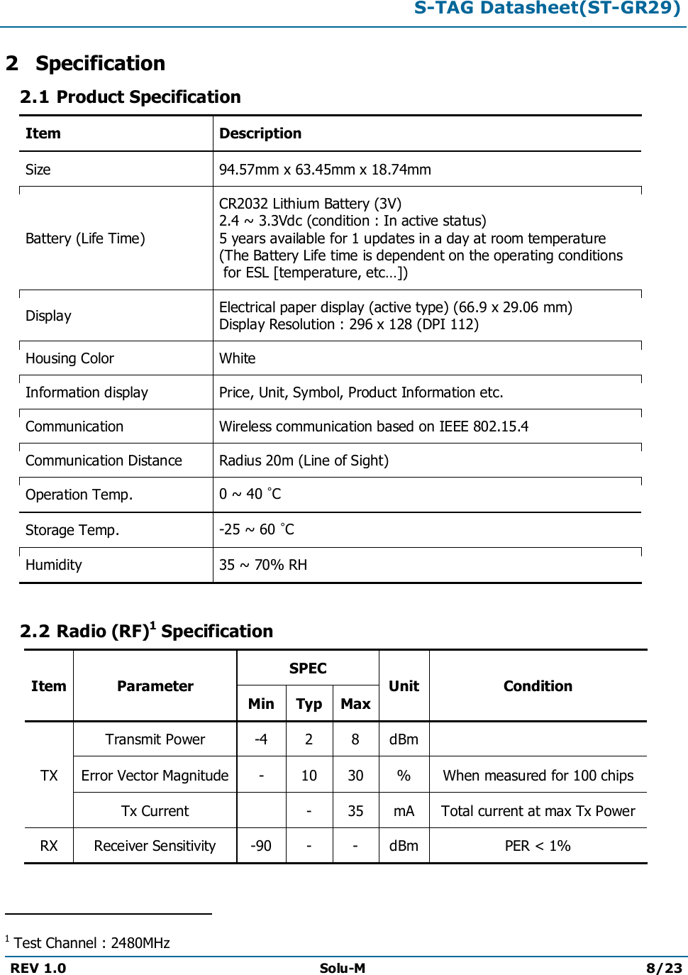 S-TAG Datasheet(ST-GR29)REV 1.0 Solu-M 8/232Specification2.1 Product SpecificationItem DescriptionSize 94.57mm x 63.45mm x 18.74mmBattery (Life Time)CR2032Lithium Battery (3V)2.4 ~ 3.3Vdc (condition : In active status)5 years available for 1 updates in a day at room temperature (The Battery Life time is dependent on the operating conditionsfor ESL [temperature, etc…])DisplayElectrical paper display (active type)(66.9x 29.06mm)Display Resolution : 296 x 128 (DPI 112)Housing ColorWhiteInformation display Price, Unit, Symbol, Product Information etc.Communication Wireless communication based on IEEE 802.15.4Communication DistanceRadius20m (Line of Sight)Operation Temp. 0 ~ 40 °CStorage Temp. -25 ~ 60 °CHumidity35 ~ 70% RH2.2 Radio (RF)1SpecificationItem ParameterSPECUnit ConditionMin Typ MaxTXTransmit Power -4 2 8 dBmError Vector Magnitude - 10 30 % When measured for 100 chipsTx Current-35mATotal current at max Tx PowerRX Receiver Sensitivity -90 - - dBm PER &lt; 1%                                               1Test Channel : 2480MHz