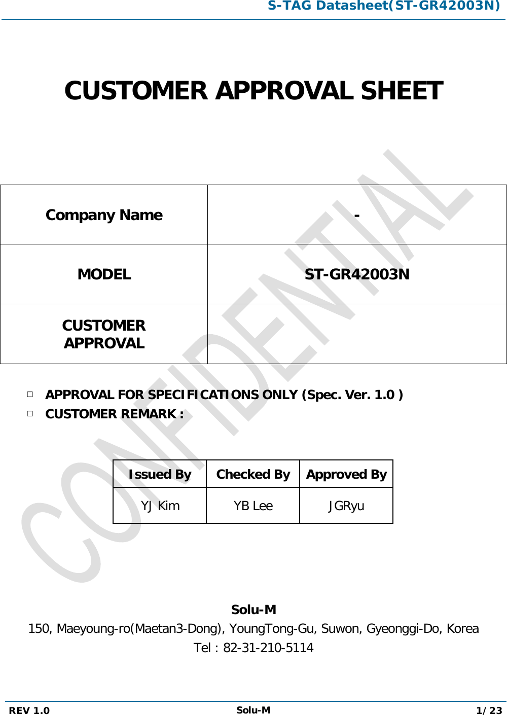  S-TAG Datasheet(ST-GR42003N)  REV 1.0 Solu-M 1/23     CUSTOMER APPROVAL SHEET   Company Name - MODEL ST-GR42003N CUSTOMER APPROVAL   □ APPROVAL FOR SPECIFICATIONS ONLY (Spec. Ver. 1.0 ) □ CUSTOMER REMARK :   Issued By Checked By Approved By YJ Kim YB Lee JGRyu     Solu-M 150, Maeyoung-ro(Maetan3-Dong), YoungTong-Gu, Suwon, Gyeonggi-Do, Korea Tel : 82-31-210-5114  