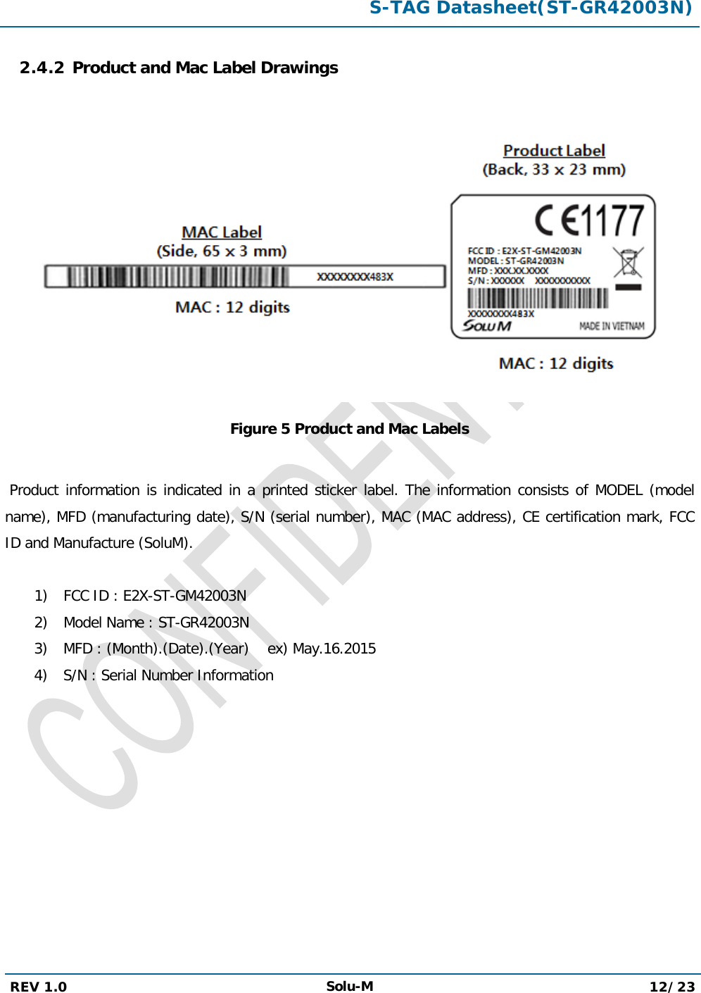  S-TAG Datasheet(ST-GR42003N)  REV 1.0 Solu-M 12/23   2.4.2 Product and Mac Label Drawings   Figure 5 Product and Mac Labels   Product information is indicated in a printed sticker label. The information consists of MODEL (model name), MFD (manufacturing date), S/N (serial number), MAC (MAC address), CE certification mark, FCC ID and Manufacture (SoluM).  1) FCC ID : E2X-ST-GM42003N 2) Model Name : ST-GR42003N 3) MFD : (Month).(Date).(Year)    ex) May.16.2015 4) S/N : Serial Number Information           