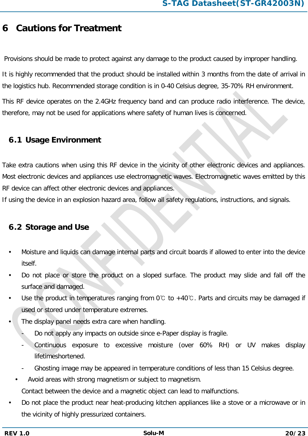  S-TAG Datasheet(ST-GR42003N)  REV 1.0 Solu-M 20/23   6 Cautions for Treatment   Provisions should be made to protect against any damage to the product caused by improper handling.  It is highly recommended that the product should be installed within 3 months from the date of arrival in the logistics hub. Recommended storage condition is in 0-40 Celsius degree, 35-70% RH environment.  This RF device operates on the 2.4GHz frequency band and can produce radio interference. The device, therefore, may not be used for applications where safety of human lives is concerned.  6.1 Usage Environment  Take extra cautions when using this RF device in the vicinity of other electronic devices and appliances. Most electronic devices and appliances use electromagnetic waves. Electromagnetic waves emitted by this RF device can affect other electronic devices and appliances. If using the device in an explosion hazard area, follow all safety regulations, instructions, and signals.  6.2 Storage and Use   Moisture and liquids can damage internal parts and circuit boards if allowed to enter into the device itself.  Do not place or store the product on a sloped surface. The product may slide and fall off the surface and damaged.  Use the product in temperatures ranging from 0℃ to +40℃. Parts and circuits may be damaged if used or stored under temperature extremes.  The display panel needs extra care when handling. -  Do not apply any impacts on outside since e-Paper display is fragile. -  Continuous exposure to excessive moisture (over 60% RH) or UV makes display lifetimeshortened. -  Ghosting image may be appeared in temperature conditions of less than 15 Celsius degree.  Avoid areas with strong magnetism or subject to magnetism. Contact between the device and a magnetic object can lead to malfunctions.  Do not place the product near heat-producing kitchen appliances like a stove or a microwave or in the vicinity of highly pressurized containers. 