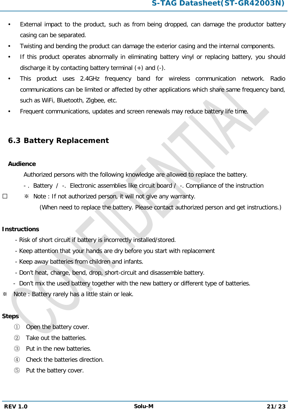  S-TAG Datasheet(ST-GR42003N)  REV 1.0 Solu-M 21/23    External impact to the product, such as from being dropped, can damage the productor battery casing can be separated.  Twisting and bending the product can damage the exterior casing and the internal components.  If this product operates abnormally in eliminating battery vinyl or replacing battery, you should discharge it by contacting battery terminal (+) and (-).  This product uses 2.4GHz frequency band for wireless communication network. Radio communications can be limited or affected by other applications which share same frequency band, such as WiFi, Bluetooth, Zigbee, etc.  Frequent communications, updates and screen renewals may reduce battery life time.  6.3 Battery Replacement  Audience  Authorized persons with the following knowledge are allowed to replace the battery.   - .  Battery  /  -.  Electronic assemblies like circuit board /  -. Compliance of the instruction  ※  Note : If not authorized person, it will not give any warranty.                     (When need to replace the battery. Please contact authorized person and get instructions.)  Instructions        - Risk of short circuit if battery is incorrectly installed/stored.        - Keep attention that your hands are dry before you start with replacement        - Keep away batteries from children and infants.        - Don’t heat, charge, bend, drop, short-circuit and disassemble battery.        -  Don’t mix the used battery together with the new battery or different type of batteries. ※   Note : Battery rarely has a little stain or leak.  Steps ① Open the battery cover. ② Take out the batteries. ③ Put in the new batteries. ④ Check the batteries direction. ⑤ Put the battery cover.    