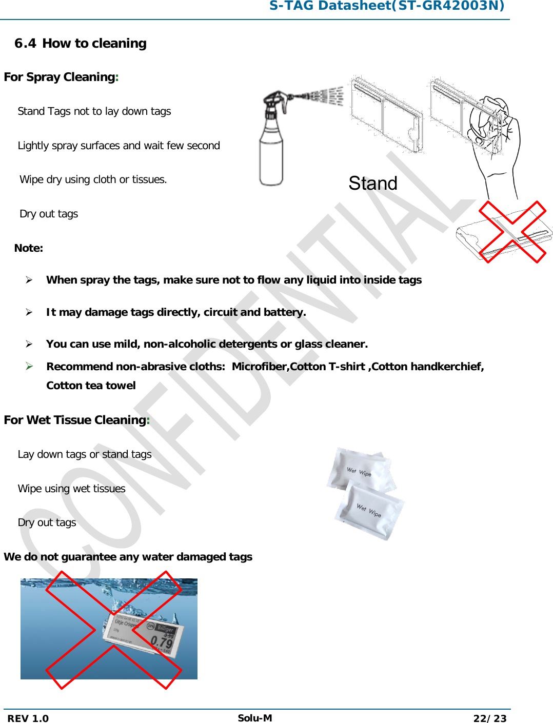  S-TAG Datasheet(ST-GR42003N)  REV 1.0 Solu-M 22/23   6.4 How to cleaning For Spray Cleaning: Stand Tags not to lay down tags  Lightly spray surfaces and wait few second  Wipe dry using cloth or tissues. Dry out tags   Note:  When spray the tags, make sure not to flow any liquid into inside tags  It may damage tags directly, circuit and battery.  You can use mild, non-alcoholic detergents or glass cleaner.  Recommend non-abrasive cloths:  Microfiber,Cotton T-shirt ,Cotton handkerchief, Cotton tea towel For Wet Tissue Cleaning: Lay down tags or stand tags Wipe using wet tissues  Dry out tags We do not guarantee any water damaged tags       Stand  