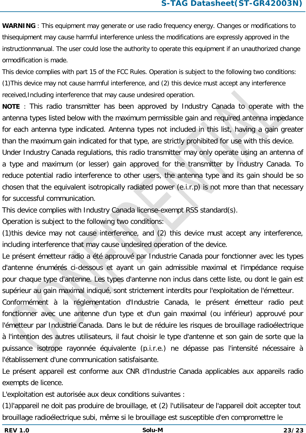  S-TAG Datasheet(ST-GR42003N)  REV 1.0 Solu-M 23/23   WARNING : This equipment may generate or use radio frequency energy. Changes or modifications to thisequipment may cause harmful interference unless the modifications are expressly approved in the instructionmanual. The user could lose the authority to operate this equipment if an unauthorized change ormodification is made. This device complies with part 15 of the FCC Rules. Operation is subject to the following two conditions: (1)This device may not cause harmful interference, and (2) this device must accept any interference received,Including interference that may cause undesired operation. NOTE  :  This radio transmitter has been approved by Industry Canada to operate with the antenna types listed below with the maximum permissible gain and required antenna impedance for each antenna type indicated. Antenna types not included in this list, having a gain greater than the maximum gain indicated for that type, are strictly prohibited for use with this device.  Under Industry Canada regulations, this radio transmitter may only operate using an antenna of a type and maximum (or lesser) gain approved for the transmitter by Industry Canada. To reduce potential radio interference to other users, the antenna type and its gain should be so chosen that the equivalent isotropically radiated power (e.i.r.p) is not more than that necessary for successful communication.  This device complies with Industry Canada license-exempt RSS standard(s).  Operation is subject to the following two conditions:  (1)this device may not cause interference, and (2) this device must accept any interference, including interference that may cause undesired operation of the device.  Le présent émetteur radio a été approuvé par Industrie Canada pour fonctionner avec les types d&apos;antenne énumérés ci-dessous et ayant un gain admissible maximal et l&apos;impédance requise pour chaque type d&apos;antenne. Les types d&apos;antenne non inclus dans cette liste, ou dont le gain est supérieur au gain maximal indiqué, sont strictement interdits pour l&apos;exploitation de l&apos;émetteur.  Conformément à la réglementation d&apos;Industrie Canada, le présent émetteur radio peut fonctionner avec une antenne d&apos;un type et d&apos;un gain maximal (ou inférieur) approuvé pour l&apos;émetteur par Industrie Canada. Dans le but de réduire les risques de brouillage radioélectrique à l&apos;intention des autres utilisateurs, il faut choisir le type d&apos;antenne et son gain de sorte que la puissance isotrope rayonnée équivalente (p.i.r.e.) ne dépasse pas l&apos;intensité nécessaire à l&apos;établissement d&apos;une communication satisfaisante.  Le présent appareil est conforme aux CNR d&apos;Industrie Canada applicables aux appareils radio exempts de licence.  L&apos;exploitation est autorisée aux deux conditions suivantes :  (1)l&apos;appareil ne doit pas produire de brouillage, et (2) l&apos;utilisateur de l&apos;appareil doit accepter tout brouillage radioélectrique subi, même si le brouillage est susceptible d&apos;en compromettre le 