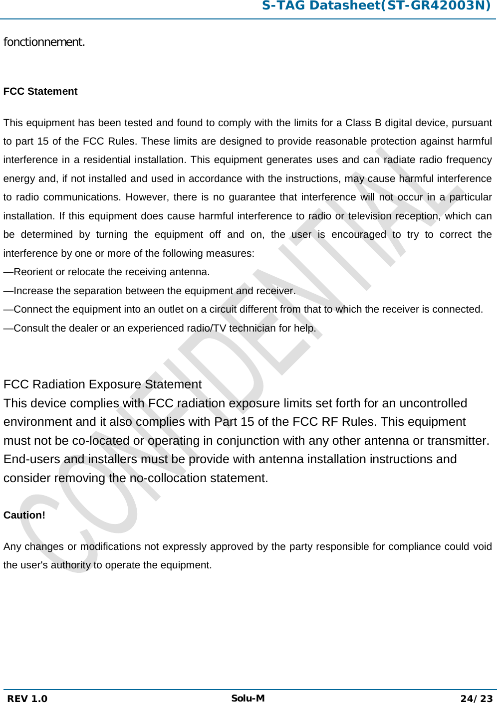  S-TAG Datasheet(ST-GR42003N)  REV 1.0 Solu-M 24/23   fonctionnement.  FCC Statement This equipment has been tested and found to comply with the limits for a Class B digital device, pursuant to part 15 of the FCC Rules. These limits are designed to provide reasonable protection against harmful interference in a residential installation. This equipment generates uses and can radiate radio frequency energy and, if not installed and used in accordance with the instructions, may cause harmful interference to radio communications. However, there is no guarantee that interference will not occur in a particular installation. If this equipment does cause harmful interference to radio or television reception, which can be determined by turning the equipment off and on, the user is encouraged to try to correct the interference by one or more of the following measures:  —Reorient or relocate the receiving antenna. —Increase the separation between the equipment and receiver.  —Connect the equipment into an outlet on a circuit different from that to which the receiver is connected.  —Consult the dealer or an experienced radio/TV technician for help.    FCC Radiation Exposure Statement This device complies with FCC radiation exposure limits set forth for an uncontrolled environment and it also complies with Part 15 of the FCC RF Rules. This equipment must not be co-located or operating in conjunction with any other antenna or transmitter. End-users and installers must be provide with antenna installation instructions and consider removing the no-collocation statement.  Caution!   Any changes or modifications not expressly approved by the party responsible for compliance could void the user&apos;s authority to operate the equipment.     