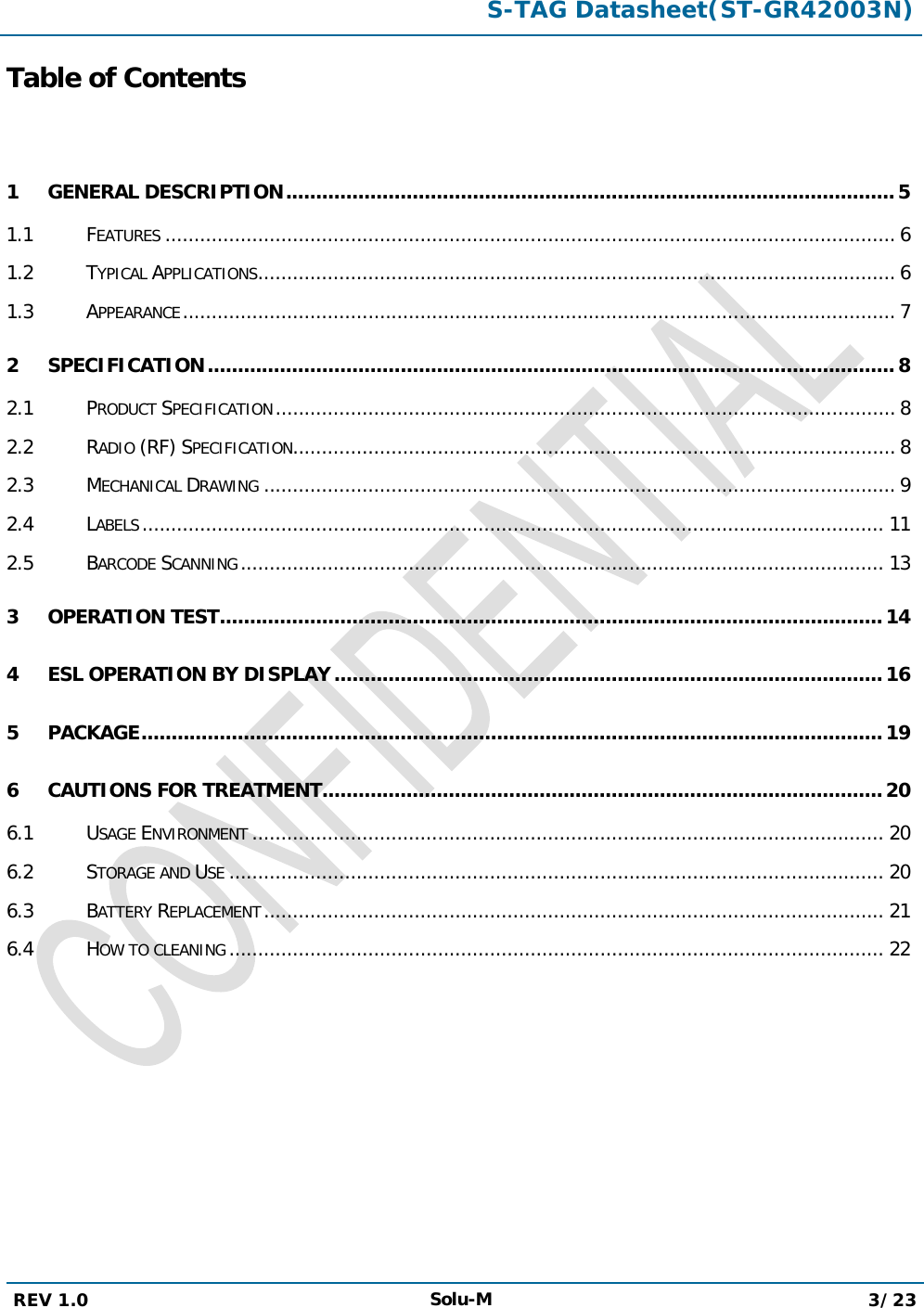  S-TAG Datasheet(ST-GR42003N)  REV 1.0 Solu-M 3/23   Table of Contents  1 GENERAL DESCRIPTION   ..................................................................................................... 51.1 FEATURES   .............................................................................................................................. 61.2 TYPICAL APPLICATIONS   .............................................................................................................. 61.3 APPEARANCE   ........................................................................................................................... 72 SPECIFICATION   .................................................................................................................. 82.1 PRODUCT SPECIFICATION   ........................................................................................................... 82.2 RADIO (RF) SPECIFICATION  ........................................................................................................ 82.3 MECHANICAL DRAWING   ............................................................................................................. 92.4 LABELS   ................................................................................................................................ 112.5 BARCODE SCANNING   ............................................................................................................... 133 OPERATION TEST   .............................................................................................................. 144 ESL OPERATION BY DISPLAY   ........................................................................................... 165 PACKAGE   ........................................................................................................................... 196 CAUTIONS FOR TREATMENT  ............................................................................................. 206.1 USAGE ENVIRONMENT   ............................................................................................................. 206.2 STORAGE AND USE   ................................................................................................................. 206.3 BATTERY REPLACEMENT   ........................................................................................................... 216.4 HOW TO CLEANING   ................................................................................................................. 22      