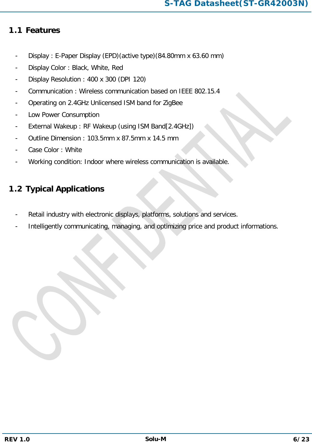  S-TAG Datasheet(ST-GR42003N)  REV 1.0 Solu-M 6/23   1.1 Features  -  Display : E-Paper Display (EPD)(active type)(84.80mm x 63.60 mm) -  Display Color : Black, White, Red -  Display Resolution : 400 x 300 (DPI 120) -  Communication : Wireless communication based on IEEE 802.15.4 -  Operating on 2.4GHz Unlicensed ISM band for ZigBee -  Low Power Consumption -  External Wakeup : RF Wakeup (using ISM Band[2.4GHz]) -  Outline Dimension : 103.5mm x 87.5mm x 14.5 mm -  Case Color : White -  Working condition: Indoor where wireless communication is available.  1.2 Typical Applications  -  Retail industry with electronic displays, platforms, solutions and services. -  Intelligently communicating, managing, and optimizing price and product informations.             