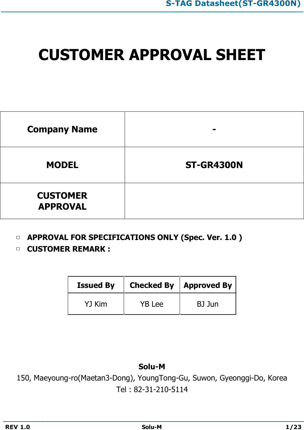  S-TAG Datasheet(ST-GR4300N)  REV 1.0  Solu-M 1/23     CUSTOMER APPROVAL SHEET   Company Name - MODEL ST-GR4300N CUSTOMER APPROVAL   APPROVAL FOR SPECIFICATIONS ONLY (Spec. Ver. 1.0 ) CUSTOMER REMARK :    Issued By  Checked By Approved By YJ Kim  YB Lee  BJ Jun     Solu-M 150, Maeyoung-ro(Maetan3-Dong), YoungTong-Gu, Suwon, Gyeonggi-Do, Korea Tel : 82-31-210-5114  