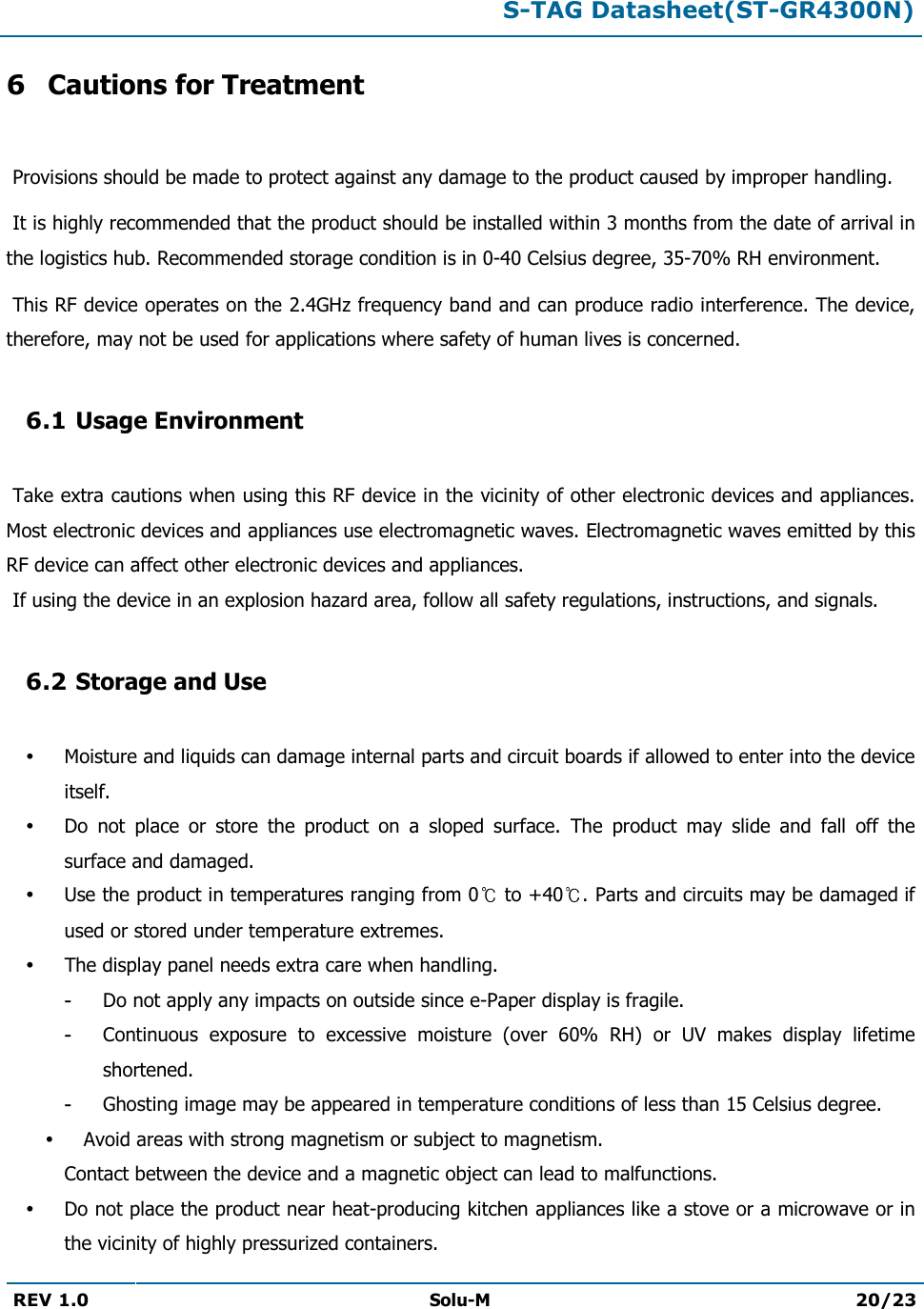  S-TAG Datasheet(ST-GR4300N)  REV 1.0 Solu-M 20/23   6 Cautions for Treatment   Provisions should be made to protect against any damage to the product caused by improper handling.   It is highly recommended that the product should be installed within 3 months from the date of arrival in the logistics hub. Recommended storage condition is in 0-40 Celsius degree, 35-70% RH environment.   This RF device operates on the 2.4GHz frequency band and can produce radio interference. The device, therefore, may not be used for applications where safety of human lives is concerned.  6.1 Usage Environment   Take extra cautions when using this RF device in the vicinity of other electronic devices and appliances. Most electronic devices and appliances use electromagnetic waves. Electromagnetic waves emitted by this RF device can affect other electronic devices and appliances.  If using the device in an explosion hazard area, follow all safety regulations, instructions, and signals.  6.2 Storage and Use   Moisture and liquids can damage internal parts and circuit boards if allowed to enter into the device itself.  Do  not  place  or  store  the  product  on  a  sloped  surface.  The  product  may  slide  and  fall  off  the surface and damaged.  Use the product in temperatures ranging from 0  to +40 . Parts and circuits may be damaged if used or stored under temperature extremes.  The display panel needs extra care when handling. - Do not apply any impacts on outside since e-Paper display is fragile. - Continuous  exposure  to  excessive  moisture  (over  60%  RH)  or  UV  makes  display  lifetime shortened. - Ghosting image may be appeared in temperature conditions of less than 15 Celsius degree.  Avoid areas with strong magnetism or subject to magnetism.  Contact between the device and a magnetic object can lead to malfunctions.  Do not place the product near heat-producing kitchen appliances like a stove or a microwave or in the vicinity of highly pressurized containers. 