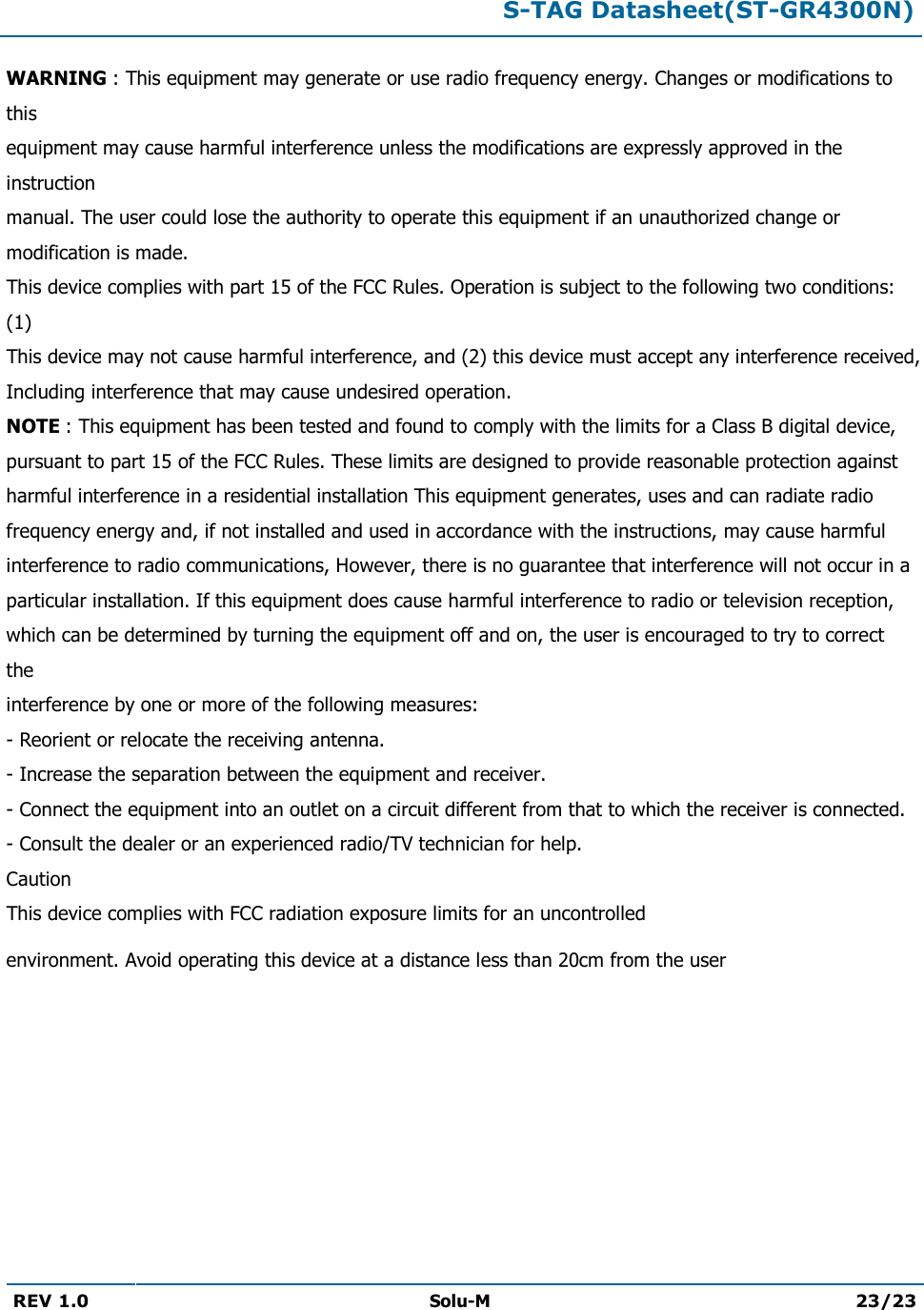  S-TAG Datasheet(ST-GR4300N)  REV 1.0  Solu-M 23/23   WARNING : This equipment may generate or use radio frequency energy. Changes or modifications to this equipment may cause harmful interference unless the modifications are expressly approved in the instruction manual. The user could lose the authority to operate this equipment if an unauthorized change or modification is made. This device complies with part 15 of the FCC Rules. Operation is subject to the following two conditions: (1) This device may not cause harmful interference, and (2) this device must accept any interference received, Including interference that may cause undesired operation. NOTE : This equipment has been tested and found to comply with the limits for a Class B digital device, pursuant to part 15 of the FCC Rules. These limits are designed to provide reasonable protection against harmful interference in a residential installation This equipment generates, uses and can radiate radio frequency energy and, if not installed and used in accordance with the instructions, may cause harmful interference to radio communications, However, there is no guarantee that interference will not occur in a particular installation. If this equipment does cause harmful interference to radio or television reception, which can be determined by turning the equipment off and on, the user is encouraged to try to correct the interference by one or more of the following measures: - Reorient or relocate the receiving antenna. - Increase the separation between the equipment and receiver. - Connect the equipment into an outlet on a circuit different from that to which the receiver is connected. - Consult the dealer or an experienced radio/TV technician for help. Caution This device complies with FCC radiation exposure limits for an uncontrolled environment. Avoid operating this device at a distance less than 20cm from the user  