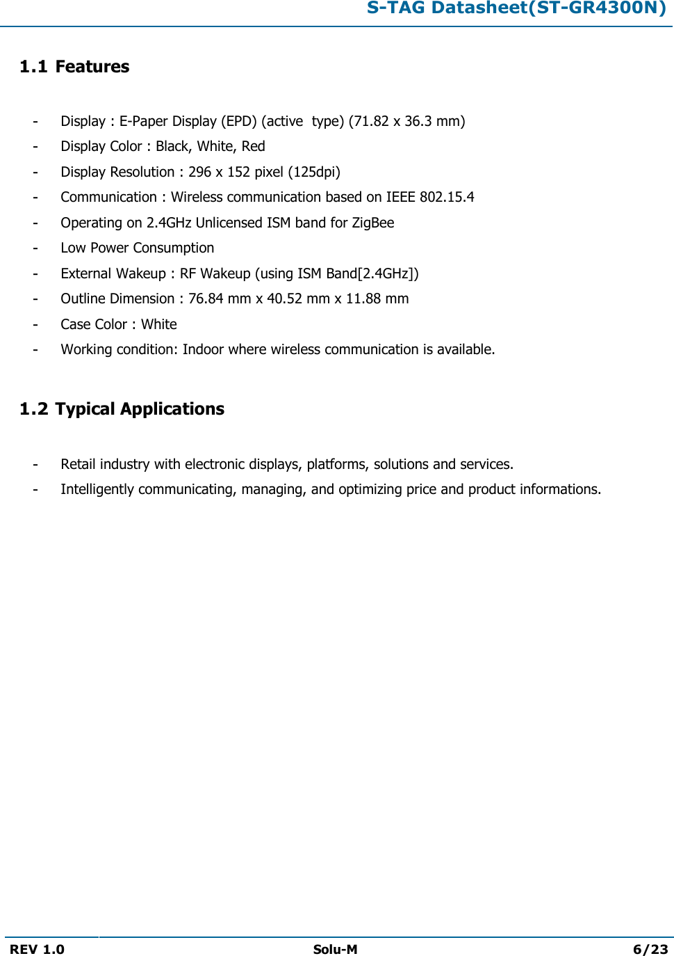  S-TAG Datasheet(ST-GR4300N)  REV 1.0  Solu-M 6/23   1.1 Features  - Display : E-Paper Display (EPD) (active  type) (71.82 x 36.3 mm) - Display Color : Black, White, Red - Display Resolution : 296 x 152 pixel (125dpi) - Communication : Wireless communication based on IEEE 802.15.4 - Operating on 2.4GHz Unlicensed ISM band for ZigBee - Low Power Consumption - External Wakeup : RF Wakeup (using ISM Band[2.4GHz]) - Outline Dimension : 76.84 mm x 40.52 mm x 11.88 mm  - Case Color : White - Working condition: Indoor where wireless communication is available.  1.2 Typical Applications  - Retail industry with electronic displays, platforms, solutions and services. - Intelligently communicating, managing, and optimizing price and product informations.             