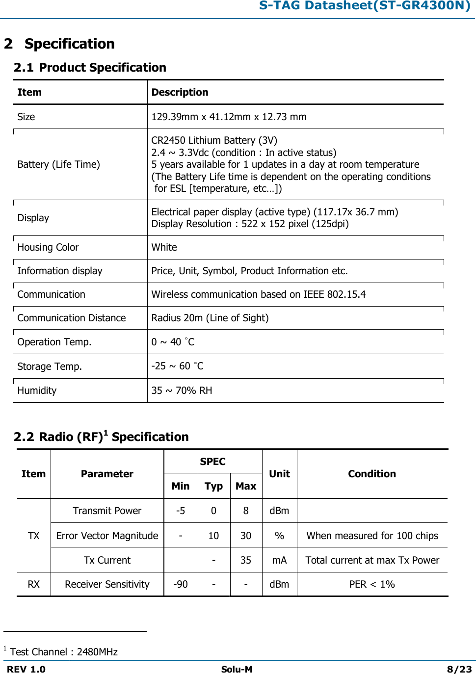  S-TAG Datasheet(ST-GR4300N)  REV 1.0  Solu-M 8/23   2 Specification 2.1 Product Specification Item Description Size 129.39mm x 41.12mm x 12.73 mm Battery (Life Time) CR2450 Lithium Battery (3V) 2.4 ~ 3.3Vdc (condition : In active status) 5 years available for 1 updates in a day at room temperature  (The Battery Life time is dependent on the operating conditions  for ESL [temperature, etc…]) Display Electrical paper display (active type) (117.17x 36.7 mm) Display Resolution : 522 x 152 pixel (125dpi) Housing Color White Information display Price, Unit, Symbol, Product Information etc. Communication Wireless communication based on IEEE 802.15.4 Communication Distance Radius 20m (Line of Sight) Operation Temp.  0 ~ 40  C Storage Temp.  -25 ~ 60  C Humidity  35 ~ 70% RH  2.2 Radio (RF)1 Specification Item Parameter SPEC Unit Condition Min Typ Max TX Transmit Power -5 0 8 dBm  Error Vector Magnitude - 10 30 % When measured for 100 chips Tx Current  - 35 mA Total current at max Tx Power RX Receiver Sensitivity -90 - - dBm PER &lt; 1%                                                 1 Test Channel : 2480MHz 