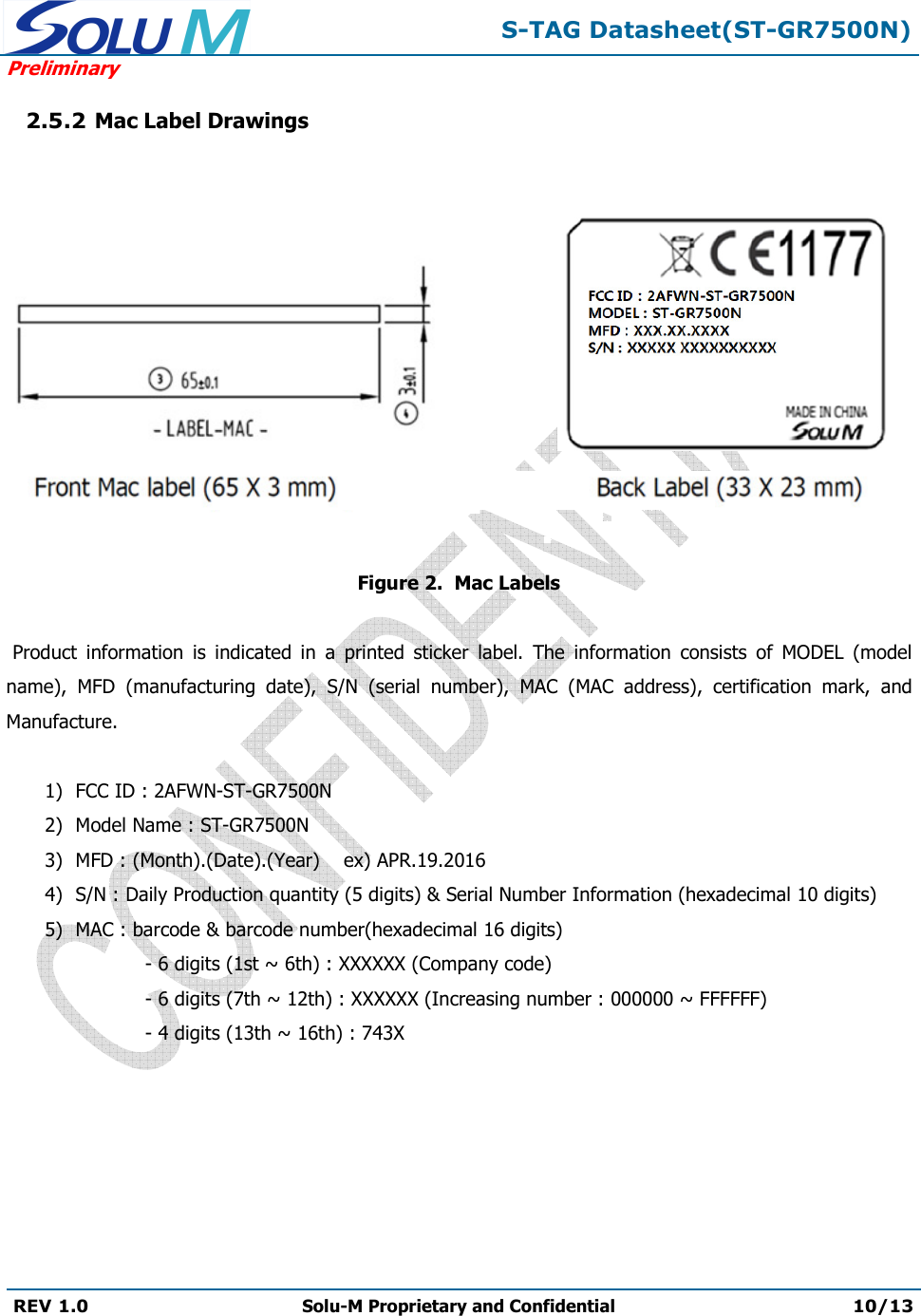 S-TAG Datasheet(ST-GR7500N)Preliminary REV 1.0  Solu-M Proprietary and Confidential 10/13 2.5.2 Mac Label Drawings Figure 2.  Mac Labels     Product  information  is  indicated  in  a  printed  sticker  label.  The  information  consists  of  MODEL  (model name),  MFD  (manufacturing  date),  S/N  (serial  number),  MAC  (MAC  address),  certification  mark,  and Manufacture. 1) FCC ID : 2AFWN-ST-GR7500N2) Model Name : ST-GR7500N3) MFD : (Month).(Date).(Year)    ex) APR.19.20164) S/N : Daily Production quantity (5 digits) &amp; Serial Number Information (hexadecimal 10 digits)5) MAC : barcode &amp; barcode number(hexadecimal 16 digits)- 6 digits (1st ~ 6th) : XXXXXX (Company code)- 6 digits (7th ~ 12th) : XXXXXX (Increasing number : 000000 ~ FFFFFF)- 4 digits (13th ~ 16th) : 743X