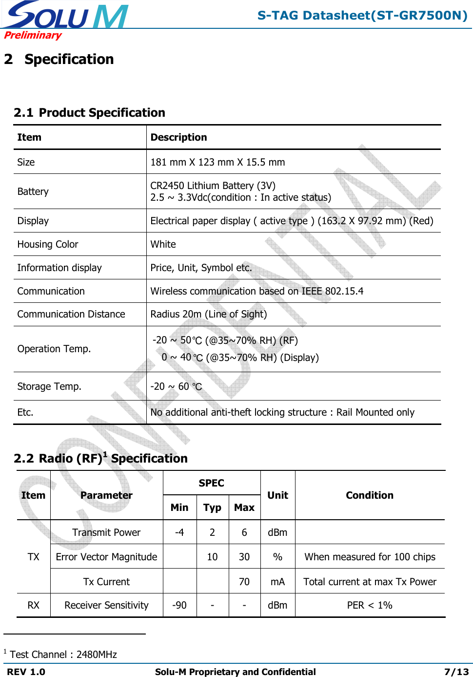 S-TAG Datasheet(ST-GR7500N)Preliminary REV 1.0  Solu-M Proprietary and Confidential 7/13 2 Specification 2.1 Product Specification Item Description Size 181 mm X 123 mm X 15.5 mm Battery CR2450 Lithium Battery (3V) 2.5 ~ 3.3Vdc(condition : In active status) Display Electrical paper display ( active type ) (163.2 X 97.92 mm) (Red) Housing Color White Information display Price, Unit, Symbol etc. Communication Wireless communication based on IEEE 802.15.4 Communication Distance Radius 20m (Line of Sight) Operation Temp.   (@35~70% RH) (RF) -20 ~ 50 0 ~ 40 (@35~70% RH) (Display) Storage Temp.  -20 ~ 60  Etc. No additional anti-theft locking structure : Rail Mounted only 2.2 Radio (RF)1 Specification Item Parameter SPEC Unit Condition Min Typ Max TX Transmit Power -42 6 dBm Error Vector Magnitude 10 30 % When measured for 100 chips Tx Current 70 mA Total current at max Tx Power RX Receiver Sensitivity -90- - dBm PER &lt; 1% 1 Test Channel : 2480MHz 