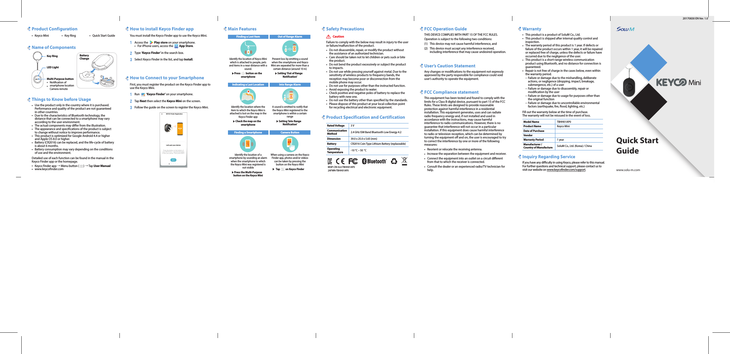 Quick Start Guidewww.solu-m.com20170830 EN Ver. 1.0Product ConfigurationThings to Know before UsageKeyco Mini Key Ring Quick Start GuideName of ComponentsUse the product only in the country where it is purchased. Performance and quality of the product are not guaranteed in other countries.Due to the characteristics of Bluetooth technology, the distance that can be connected to a smartphone may vary according to the user environment.The actual components may differ from the illustration.The appearance and specifications of the product is subject to change without notice to improve performance.This product is optimized for Google Android 4.4 or higher and Apple OS 8.0 or higher.Battery (CR2016) can be replaced, and the life-cycle of battery is about 6 months.Battery consumption may vary depending on the conditions of use and the environment.Detailed use of each function can be found in the manual in the Keyco Finder app or the homepage.Keyco Finder app → Menu button (       ) → Tap User Manual www.keycofinder.comHow to install Keyco Finder appHow to Connect to your SmartphoneFirst, you must register the product on the Keyco Finder app to use the Keyco Mini.You must install the Keyco Finder app to use the Keyco Mini.Access the         Play store on your smartphone.For iPhone users, access the         App Store.Type ‘Keyco Finder’ in the search box.Select Keyco Finder in the list, and tap Install.Run          ‘Keyco Finder’ on your smartphone.Tap Next then select the Keyco Mini on the screen.Follow the guide on the screen to register the Keyco Mini.Main FeaturesOut of Range AlarmPrevent loss by emitting a sound when the smartphone and Keyco Mini are separated for more than a certain distance (around 10 m)Setting &apos;Out of Range Notification&apos;Into Range AlarmA sound is emitted to notify that the Keyco Mini registered to the smartphone is within a certain rangeSetting ‘Into  Range Notification&apos;Camera ButtonWhen using a camera on the Keyco Finder app, photos and/or videos can be taken by pressing the button on the Keyco Mini Tap          on Keyco FinderIndicating a Last LocationIdentify the location where the item to which the Keyco Mini is attached is lost on the map in the Keyco Finder appCheck the map on the smartphoneFinding a SmartphoneIdentify the location of a smartphone by sounding an alarm when the smartphone to which the Keyco Mini was registered is not visiblePress the Multi-Purpose button on the Keyco MiniSafety PrecautionsProduct Specification and CertificationCautionFailure to comply with the below may result in injury to the user or failure/malfunction of the product.Do not disassemble, repair, or modify the product without the assistance of an authorized technician.Care should be taken not to let children or pets suck or bite the product. Do not bend the product excessively or subject the product to impacts.Do not use while pressing yourself against metal. Due to the sensitivity of wireless products to frequency bands, the reception may become poor or disconnection from the mobile phone may occur. Do not use for purposes other than the instructed function.Avoid exposing the product to water.Check positive and negative poles of battery to replace the battery with new one.Do not use the battery other than specied by the standards.Please dispose of this product at your local collection point for recycling electrical and electronic equipment. Rated Voltage 3 V2.4 GHz ISM Band Bluetooth Low Energy 4.2Communication Method39.0 x 25.0 x 5.65 (mm)DimensionCR2016 Coin Type Lithium Battery (replaceable)Battery-10 °C – 50 °COperating TemperatureMSIP-CRI-SLU-TBHH01AP0 2AFWN-TBHH01AP0WarrantyThis product is a product of SoluM Co., Ltd.This product is shipped after internal quality control and inspection.The warranty period of this product is 1 year. If defects or failure of the product occurs within 1 year, it will be repaired or replaced free of charge, unless the defects or failure have occurred due to the negligence of the user.This product is a short-range wireless communication product using Bluetooth, and no distance for connection is guaranteed.Repair is not free of charge in the cases below, even within the warranty period.–  Failure or damage due to the mishandling, deliberate   actions, or negligence (dropping, impact, breakage,   submergence, etc.) of a user–  Failure or damage due to disassembly, repair or   modication by the user–  Failure or damage due to usage for purposes other than   the original function–  Failure or damage due to uncontrollable environmental   factors (earthquake, re, ood, lighting, etc.)Fill out the warranty below at the time of purchase. The warranty will not be reissued in the event of loss.Model Name TBHH01AP0Product Name Keyco MiniDate of PurchaseVendorWarranty Period 1 yearManufacturer / Country of Manufacture SoluM Co., Ltd. (Korea) / ChinaInquiry Regarding ServiceIf you have any diculty in using Keyco, please refer to this manual. For further questions and technical support, please contact us to visit our website on www.keyconder.com/support.FCC Operation GuideTHIS DEVICE COMPLIES WITH PART 15 OF THE FCC RULES.Operation is subject to the following two conditions:(1)  This device may not cause harmful interference, and(2)  This device must accept any interference received,   including interference that may cause undesired operation.User’s Caution StatementAny changes or modications to the equipment not expressly approved by the party responsible for compliance could void user’s authority to operate the equipment.FCC Compliance statementThis equipment has been tested and found to comply with the limits for a Class B digital device, pursuant to part 15 of the FCC Rules. These limits are designed to provide reasonable protection against harmful interference in a residential installation. This equipment generates, uses and can radiate radio frequency energy and, if not installed and used in accordance with the instructions, may cause harmful interference to radio communications. However, there is no guarantee that interference will not occur in a particular installation. If this equipment does cause harmful interference to radio or television reception, which can be determined by turning the equipment o and on, the user is encouraged to try to correct the interference by one or more of the following measures:Reorient or relocate the receiving antenna.Increase the separation between the equipment and receiver.Connect the equipment into an outlet on a circuit dierent from that to which the receiver is connected.Consult the dealer or an experienced radio/TV technician for help.Finding a Lost ItemIdentify the location of Keyco Mini which is attached to people, pets and items in a near distance with a sound.Press          button on the smartphoneMulti-Purpose buttonNotication of  smartphone locationCamera remoteLED LightKey Ring Battery Change