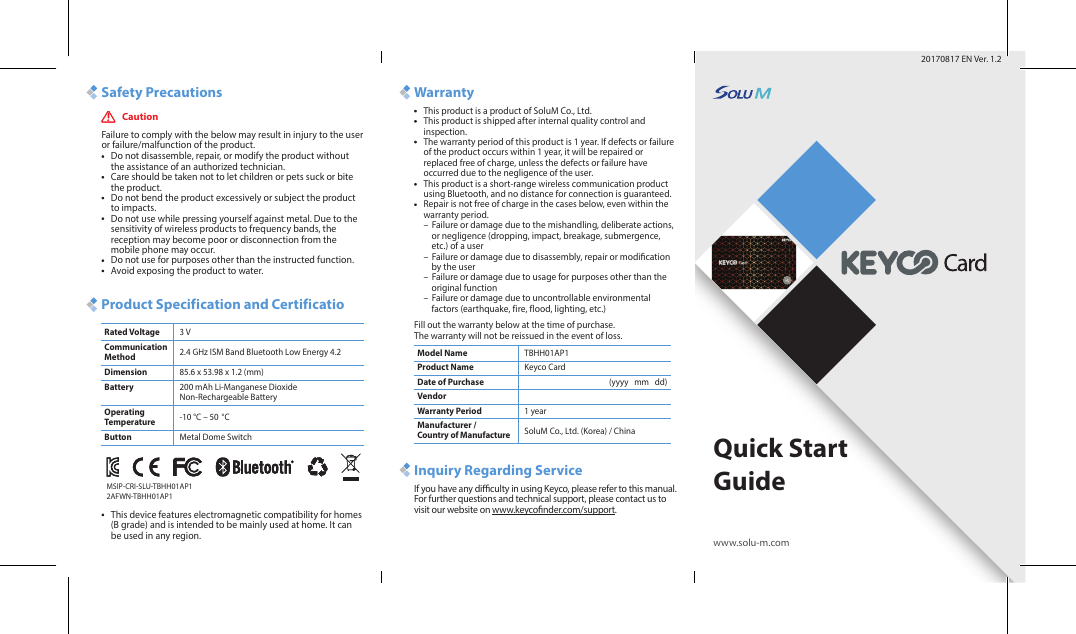 Quick Start Guidewww.solu-m.comSafety Precautions WarrantyInquiry Regarding ServiceProduct Specification and CertificatioCaution20170817 EN Ver. 1.2Failure to comply with the below may result in injury to the user or failure/malfunction of the product.Do not disassemble, repair, or modify the product without the assistance of an authorized technician.Care should be taken not to let children or pets suck or bite the product. Do not bend the product excessively or subject the product to impacts.Do not use while pressing yourself against metal. Due to the sensitivity of wireless products to frequency bands, the reception may become poor or disconnection from the mobile phone may occur. Do not use for purposes other than the instructed function.Avoid exposing the product to water.This device features electromagnetic compatibility for homes (B grade) and is intended to be mainly used at home. It can be used in any region.This product is a product of SoluM Co., Ltd.This product is shipped after internal quality control and inspection.The warranty period of this product is 1 year. If defects or failure of the product occurs within 1 year, it will be repaired or replaced free of charge, unless the defects or failure have occurred due to the negligence of the user.This product is a short-range wireless communication product using Bluetooth, and no distance for connection is guaranteed.Repair is not free of charge in the cases below, even within the warranty period.–  Failure or damage due to the mishandling, deliberate actions,     or negligence (dropping, impact, breakage, submergence,     etc.) of a user–  Failure or damage due to disassembly, repair or modication     by the user–  Failure or damage due to usage for purposes other than the     original function–  Failure or damage due to uncontrollable environmental     factors (earthquake, fire, flood, lighting, etc.)Fill out the warranty below at the time of purchase. The warranty will not be reissued in the event of loss.Rated Voltage 3 VModel Name TBHH01AP1Product Name Keyco CardDate of Purchase (yyyy   mm   dd)VendorWarranty Period 1 yearManufacturer / Country of Manufacture SoluM Co., Ltd. (Korea) / China2.4 GHz ISM Band Bluetooth Low Energy 4.2Communication Method85.6 x 53.98 x 1.2 (mm)Dimension200 mAh Li-Manganese Dioxide Non-Rechargeable BatteryBattery-10 °C – 50 °COperating TemperatureMetal Dome SwitchButtonIf you have any diculty in using Keyco, please refer to this manual. For further questions and technical support, please contact us to visit our website on www.keyconder.com/support.MSIP-CRI-SLU-TBHH01AP1 2AFWN-TBHH01AP1