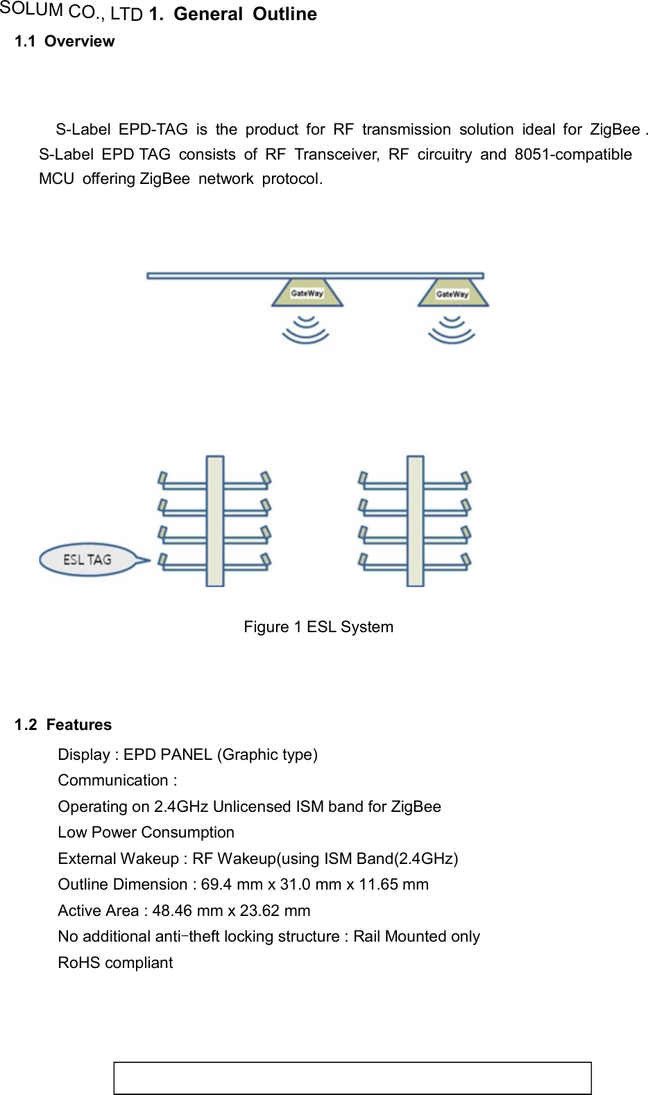 SOLUM CO., LTD1.  General  Outline  1.1  Overview         S-Label  EPD-TAG  is  the  product  for  RF  transmission  solution  ideal  for  ZigBee .  S-Label  EPD TAG  consists  of  RF  Transceiver,  RF  circuitry  and  8051-compatible  MCU  offering ZigBee  network  protocol.           Figure 1 ESL System       1.2  Features  Display : EPD PANEL (Graphic type) Communication :  Operating on 2.4GHz Unlicensed ISM band for ZigBee Low Power Consumption External Wakeup : RF Wakeup(using ISM Band(2.4GHz) Outline Dimension : 69.4 mm x 31.0 mm x 11.65 mm Active Area : 48.46 mm x 23.62 mm No additional anti-theft locking structure : Rail Mounted only RoHS compliant     