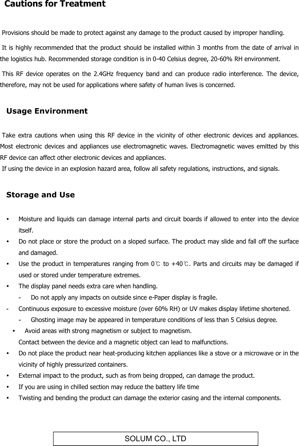 SOLUM CO., LTD Cautions for Treatment   Provisions should be made to protect against any damage to the product caused by improper handling.   It is highly recommended that the product should be installed within 3 months from the date of arrival in the logistics hub. Recommended storage condition is in 0-40 Celsius degree, 20-60% RH environment.   This  RF  device operates  on  the  2.4GHz  frequency  band  and  can  produce  radio interference.  The  device, therefore, may not be used for applications where safety of human lives is concerned.  Usage Environment   Take  extra  cautions  when using  this  RF  device in  the  vicinity of  other  electronic devices and  appliances. Most electronic devices  and appliances use  electromagnetic waves. Electromagnetic  waves emitted  by this RF device can affect other electronic devices and appliances.  If using the device in an explosion hazard area, follow all safety regulations, instructions, and signals.  Storage and Use   Moisture and liquids can damage internal parts and circuit boards if allowed to enter into the device itself.  Do not place or store the product on a sloped surface. The product may slide and fall off the surface and damaged.  Use the product in temperatures ranging from 0℃ to +40℃. Parts and circuits may be damaged if used or stored under temperature extremes.  The display panel needs extra care when handling. -  Do not apply any impacts on outside since e-Paper display is fragile. -  Continuous exposure to excessive moisture (over 60% RH) or UV makes display lifetime shortened. -  Ghosting image may be appeared in temperature conditions of less than 5 Celsius degree.  Avoid areas with strong magnetism or subject to magnetism.  Contact between the device and a magnetic object can lead to malfunctions.  Do not place the product near heat-producing kitchen appliances like a stove or a microwave or in the vicinity of highly pressurized containers.  External impact to the product, such as from being dropped, can damage the product.  If you are using in chilled section may reduce the battery life time  Twisting and bending the product can damage the exterior casing and the internal components. 