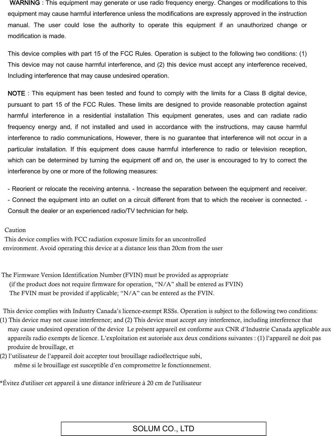 SOLUM CO., LTD   WARNING : This equipment may generate or use radio frequency energy. Changes or modifications to this equipment may cause harmful interference unless the modifications are expressly approved in the instruction manual.  The  user  could  lose  the  authority  to  operate  this  equipment  if  an  unauthorized  change  or modification is made.  This device complies with part 15 of the FCC Rules. Operation is subject to the following two conditions: (1) This device may not cause harmful interference, and (2) this device must accept any interference received, Including interference that may cause undesired operation.  NOTE  : This equipment  has  been  tested and found to  comply  with  the limits  for  a Class  B  digital device, pursuant  to  part  15  of the FCC Rules.  These  limits  are designed  to  provide  reasonable protection  against harmful  interference  in  a  residential  installation  This  equipment  generates,  uses  and  can  radiate  radio frequency  energy  and,  if  not  installed  and  used  in  accordance  with  the  instructions,  may  cause  harmful interference to  radio communications, However,  there  is no  guarantee  that  interference will not  occur in  a particular  installation.  If  this  equipment  does  cause  harmful  interference  to  radio  or  television  reception, which  can be determined by turning the equipment off and on,  the user is encouraged to try to correct the interference by one or more of the following measures:  - Reorient or relocate the receiving antenna. - Increase the separation between the equipment and receiver. - Connect the equipment into an outlet on a circuit different  from that to which the receiver is connected. - Consult the dealer or an experienced radio/TV technician for help.         Caution    This device complies with FCC radiation exposure limits for an uncontrolled   environment. Avoid operating this device at a distance less than 20cm from the user        The Firmware Version Identification Number (FVIN) must be provided as appropriate        (if the product does not require firmware for operation, “N/A” shall be entered as FVIN)        The FVIN must be provided if applicable; “N/A” can be entered as the FVIN.         This device complies with Industry Canada’s licence-exempt RSSs. Operation is subject to the following two conditions: (1) This device may not cause interference; and (2) This device must accept any interference, including interference that      may cause undesired operation of the device  Le présent appareil est conforme aux CNR d’Industrie Canada applicable aux         appareils radio exempts de licence. L’exploitation est autorisée aux deux conditions suivantes : (1) l’appareil ne doit pas       produire de brouillage, et  (2) l’utilisateur de l’appareil doit accepter tout brouillage radioélectrique subi,              même si le brouillage est susceptible d’en compromettre le fonctionnement.    *Évitez d&apos;utiliser cet appareil à une distance inférieure à 20 cm de l&apos;utilisateur         